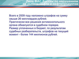 9Дела ФАС России по нарушениям на рынках нефти и нефтепродуктовВсего в 2009 году наложено штрафов на сумму свыше 26 миллиардов рублей.Практически все решения антимонопольного органа обжалуются в судебном порядке. Размер уплаченных в бюджет, по результатам судебных разбирательств, штрафов на текущий момент - более 144 миллионов рублей.