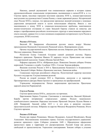Наконец, данный двухвековой этап ознаменовался первыми в истории страны
крупномасштабными социальными потрясениями, вылившимися в началеXVII в. в т.н.
Смутное время, массовые городские восстания середины XVII в., казацко-крестьянское
выступление под руководством Степана Разина, а также церковный раскол. Исторический
опыт России XVII в. показал, что преодоление кризисных явлений возможно с помощью
укрепления центральной власти и путем консолидации общества. Вместе с тем
накопившиеся к концу XVII в. социально-экономические проблемы, наметившееся
военно-техническое отставание от стран Западной Европы ставили на повестку дня
вопрос о преобразовании российских политических структур и заимствовании передового
опыта соседних держав (что и стало основным содержанием исторического пути России в
следующем, XVIII столетии).
Россия в XVI веке.
Василий III. Завершение объединения русских земель вокруг Москвы:
присоединение Псковской, Смоленской, Рязанской земель. Формирование уездов.
Органы государственной власти. Приказная система. Боярская дума. Местничество.
Местное управление. Наместники.
Регентство Елены Глинской. Создание единой денежной системы. Период
боярского правления. Принятие Иваном IV царского титула. Православие как основа
государственной идеологии. Теория «Москва-Третий Рим».
Реформы середины XVI в. «Избранная рада». Появление Земских соборов. Отмена
кормлений, Уложение о службе. Судебник 1550 г. Стоглав. Земская реформа.
Внешняя политика России в XVI в. Присоединение Казанского и Астраханского
ханств, Западной Сибири. Войны с Крымским ханством. Ливонская война.
Социальная структура российского общества. Полиэтничный характер населения
Русского государства. Сосуществование религий.
Россия во второй половине XVI в. Опричнина, дискуссия о ее характере.
Противоречивость фигуры Ивана Грозного и проводимых им преобразований.
Учреждение патриаршества. Начало закрепощения крестьянства. Пресечение
царской династии Рюриковичей.
Смута в России.
Смутное время начала XVII в., дискуссия о ее причинах.
Царствование Бориса Годунова. Самозванцы и самозванство. Василий Шуйский.
Борьба против интервенции сопредельных держав. Подъем национально-
освободительного движения. Народные ополчения. Прокопий Ляпунов. Кузьма Минин и
Д.М. Пожарский. Земский собор 1613 г. и его роль в развитии сословно-
представительской системы. Избрание на царство Михаила Федоровича Романова. Итоги
Смутного времени.
Россия в XVII веке
Россия при первых Романовых. Михаил Федорович, Алексей Михайлович, Федор
Алексеевич. Восстановление экономики страны. Система государственного управления:
развитие приказного строя. Соборное уложение 1649 г. Юридическое оформление
крепостного права и территория его распространения. Русский Север как регион,
свободный от крепостничества. Укрепление самодержавия. Земские соборы и угасание
10
 