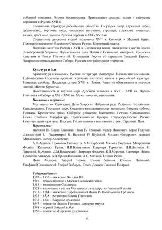 соборной практики. Отмена местничества. Православная церковь, ислам и языческие
верования в России XVII в.
Социальная структура российского общества. Государев двор, служилый город,
духовенство, торговые люди, посадское население, стрельцы, служилые иноземцы,
казаки, крестьяне, холопы. Русская деревня в XVI - XVII вв.
Социальные движения второй половины XVII в. Соляной и Медный бунты.
Псковское восстание. Восстание Степана Разина. Церковный раскол.
Внешняя политика России в XVII в. Смоленская война. Вхождение в состав России
Левобережной Украины. Переяславская рада. Войны с Османской империей, Крымским
ханством и Речью Посполитой. Отношения России со странами Западной Европы.
Завершение присоединения Сибири. Русские географические открытия.
Культура и быт
Архитектура и живопись. Русская литература. Домострой. Начало книгопечатания.
Публицистика Смутного времени. Усиление светского начала в российской культуре.
Немецкая слобода. Посадская сатира XVII в. Поэзия. Развитие образования и научных
знаний. «Вести-Куранты».
Повседневность и картина мира русского человека в XVI – XVII вв. Народы
Поволжья и Сибири в XVI – XVII вв. Межэтнические отношения.
Понятия и термины:
Местничество. Кормление. Дети боярские. Избранная рада. Реформы. Челобитная.
Самодержавие. Государев двор. Сословно-представительная монархия. Земские соборы.
Приказы. Крепостное право. Соборное уложение. Казачество. Гетман. Самозванство.
Посад. Слобода. Мануфактура. Протекционизм. Ярмарка. Старообрядчество. Раскол.
Секуляризация культуры. Парсуна. Полки нового и иноземного строя. Стрельцы. Ясак.
Персоналии:
Василий III. Елена Глинская. Иван IV Грозный. Федор Иванович. Борис Годунов.
Лжедмитрий I. Лжедмитрий II. Василий IV Шуйский. Михаил Федорович. Алексей
Михайлович. Федор Алексеевич.
А.Ф.Адашев. Протопоп Сильвестр. А.М.Курбский. Малюта Скуратов. Митрополит
Филипп (Колычев). Ермак. И.И.Болотников. Патриарх Гермоген. П.П.Ляпунов. И.
Заруцкий. К.Минин. Д.М.Пожарский. Патриарх Филарет. Б.И.Морозов. Патриарх Никон.
Протопоп Аввакум. А.Л.Ордин-Нащокин. А.С. Матвеев. Степан Разин.
Иван Федоров. Андрей Чохов. Симон Ушаков. Симеон Полоцкий.
ЕпифанийСлавинецкий. Ерофей Хабаров. Семен Дежнев. Василий Поярков.
События/даты:
1505 – 1533 – княжение Василия III
1510 – присоединение к Москве Псковской земли
1514 – возвращение Смоленска
1521 – включение в состав Московского государства Рязанской земли
1533 – 1584 – княжение (царствование) Ивана IV Васильевича Грозного.
1533 – 1538 – регентство Елены Глинской
1538 – 1547 – боярское правление
1547 – принятие Иваном Грозным царского титула
1549 – первый Земский собор
1550 – принятие «Царского судебника»
11
 