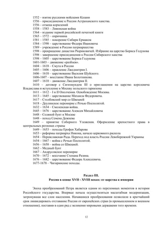 1552 – взятие русскими войсками Казани
1556 – присоединение к России Астраханского ханства.
1556 – отмена кормлений
1558 – 1583 – Ливонская война
1564 – издание первой российской печатной книги
1565 – 1572 – опричнина
1581 – 1585 – покорение Сибири Ермаком
1584 – 1598 – царствование Федора Ивановича
1589 – учреждение в России патриаршества
1598 – прекращение династии Рюриковичей. Избрание на царство Бориса Годунова
1598 – завершение присоединения к России Сибирского ханства
1598 – 1605 – царствование Бориса Годунова
1601-1603 – движение «разбоев».
1604 – 1618 – Смута в России
1605 – 1606 – правление Лжедмитрия I.
1606 – 1610 – царствование Василия Шуйского.
1606-1607 – восстание Ивана Болотникова.
1607 – 1610 – движение Лжедмитрия II.
1610 – договор с Сигизмундом III о приглашении на царство королевича
Владислава и вступление в Москву польского гарнизона
1611 – 1612 – I и II Ополчения. Освобождение Москвы.
1613 – 1645 – царствование Михаила Федоровича.
1617 – Столбовский мир со Швецией
1618 – Деулинское перемирие с Речью Посполитой.
1632 – 1634 – Смоленская война.
1645 – 1676 – царствование Алексея Михайловича
1648 – Соляной бунт в Москве
1648 – поход Семена Дежнева
1649 – принятие Соборного Уложения. Оформление крепостного права в
центральных регионах страны
1649 – 1653 – походы Ерофея Хабарова
1653 – реформы патриарха Никона, начало церковного раскола
1654 – Переяславская Рада. Переход под власть России Левобережной Украины
1654 – 1667 – война с Речью Посполитой.
1656 – 1658 – война со Швецией.
1662 – Медный бунт
1667 – Андрусовское перемирие
1670 – 1672 – восстание Степана Разина.
1676 – 1682 – царствование Федора Алексеевича.
1677-1678 – Чигиринские походы.
Раздел III.
Россия в конце XVII - XVIII веках: от царства к империи
Эпоха преобразований Петра является одним из переломных моментов в истории
Российского государства. Впервые начала осуществляться масштабная модернизация,
затронувшая все слои населения. Начавшиеся преобразования позволили в кратчайший
срок ликвидировать отставание России от европейских стран (в промышленном и военном
отношении), поставив в один ряд с великими мировыми державами того времени.
12
 
