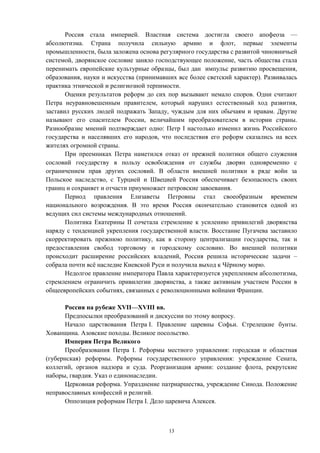 Россия стала империей. Властная система достигла своего апофеоза —
абсолютизма. Страна получила сильную армию и флот, первые элементы
промышленности, была заложена основа регулярного государства с развитой чиновничьей
системой, дворянское сословие заняло господствующее положение, часть общества стала
перенимать европейские культурные образцы, был дан импульс развитию просвещения,
образования, науки и искусства (принимавших все более светский характер). Развивалась
практика этнической и религиозной терпимости.
Оценки результатов реформ до сих пор вызывают немало споров. Одни считают
Петра неуравновешенным правителем, который нарушил естественный ход развития,
заставил русских людей подражать Западу, чуждым для них обычаям и нравам. Другие
называют его спасителем России, величайшим преобразователем в истории страны.
Разнообразие мнений подтверждает одно: Петр I настолько изменил жизнь Российского
государства и населявших его народов, что последствия его реформ сказались на всех
жителях огромной страны.
При преемниках Петра наметился отказ от прежней политики общего служения
сословий государству в пользу освобождения от службы дворян одновременно с
ограничением прав других сословий. В области внешней политики в ряде войн за
Польское наследство, с Турцией и Швецией Россия обеспечивает безопасность своих
границ и сохраняет и отчасти приумножает петровские завоевания.
Период правления Елизаветы Петровны стал своеобразным временем
национального возрождения. В это время Россия окончательно становится одной из
ведущих сил системы международных отношений.
Политика Екатерины II сочетала стремление к усилению привилегий дворянства
наряду с тенденцией укрепления государственной власти. Восстание Пугачева заставило
скорректировать прежнюю политику, как в сторону централизации государства, так и
предоставления свобод торговому и городскому сословию. Во внешней политики
происходит расширение российских владений, Россия решила исторические задачи –
собрала почти всё наследие Киевской Руси и получила выход к Чёрному морю.
Недолгое правление императора Павла характеризуется укреплением абсолютизма,
стремлением ограничить привилегии дворянства, а также активным участием России в
общеевропейских событиях, связанных с революционными войнами Франции.
Россия на рубеже XVII—XVIII вв.
Предпосылки преобразований и дискуссии по этому вопросу.
Начало царствования Петра I. Правление царевны Софьи. Стрелецкие бунты.
Хованщина. Азовские походы. Великое посольство.
Империя Петра Великого
Преобразования Петра I. Реформы местного управления: городская и областная
(губернская) реформы. Реформы государственного управления: учреждение Сената,
коллегий, органов надзора и суда. Реорганизация армии: создание флота, рекрутские
наборы, гвардия. Указ о единонаследии.
Церковная реформа. Упразднение патриаршества, учреждение Синода. Положение
неправославных конфессий и религий.
Оппозиция реформам Петра I. Дело царевича Алексея.
13
 