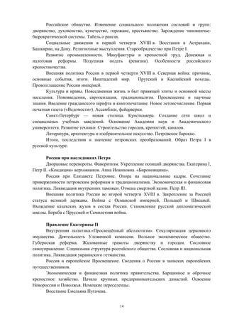 Российское общество. Изменение социального положения сословий и групп:
дворянство, духовенство, купечество, горожане, крестьянство. Зарождение чиновничье-
бюрократической системы. Табель о рангах.
Социальные движения в первой четверти XVIII в. Восстания в Астрахани,
Башкирии, на Дону. Религиозные выступления. Старообрядчество при Петре I.
Развитие промышленности. Мануфактуры и крепостной труд. Денежная и
налоговая реформы. Подушная подать (ревизии). Особенности российского
крепостничества.
Внешняя политика России в первой четверти XVIII в. Северная война: причины,
основные события, итоги. Ништадский мир. Прутский и Каспийский походы.
Провозглашение России империей.
Культура и нравы. Повседневная жизнь и быт правящей элиты и основной массы
населения. Нововведения, европеизация, традиционализм. Просвещение и научные
знания. Введение гражданского шрифта и книгопечатание. Новое летоисчисление. Первая
печатная газета («Ведомости»). Ассамблеи, фейерверки.
Санкт-Петербург — новая столица. Кунсткамера. Создание сети школ и
специальных учебных заведений. Основание Академии наук и Академического
университета. Развитие техники. Строительство городов, крепостей, каналов.
Литература, архитектура и изобразительное искусство. Петровское барокко.
Итоги, последствия и значение петровских преобразований. Образ Петра I в
русской культуре.
Россия при наследниках Петра
Дворцовые перевороты. Фаворитизм. Укрепление позиций дворянства. Екатерина I,
Петр II. «Кондиции» верховников. Анна Иоанновна. «Бироновщина».
Россия при Елизавете Петровне. Опора на национальные кадры. Сочетание
приверженности петровским реформам и традиционализма. Экономическая и финансовая
политика. Ликвидация внутренних таможен. Отмена смертной казни. Петр III.
Внешняя политика России во второй четверти XVIII в. Закрепление за Россией
статуса великой державы. Войны с Османской империей, Польшей и Швецией.
Вхождение казахских жузов в состав России. Становление русской дипломатической
школы. Борьба с Пруссией и Семилетняя война.
Правление Екатерины II
Внутренняя политика.«Просвещённый абсолютизм». Секуляризация церковного
имущества. Деятельность Уложенной комиссии. Вольное экономическое общество.
Губернская реформа. Жалованные грамоты дворянству и городам. Сословное
самоуправление. Социальная структура российского общества. Сословная и национальная
политика. Ликвидация украинского гетманства.
Россия и европейское Просвещение. Сведения о России в записках европейских
путешественников.
Экономическая и финансовая политика правительства. Барщинное и оброчное
крепостное хозяйство. Начало крупных предпринимательских династий. Освоение
Новороссии и Поволжья. Немецкие переселенцы.
Восстание Емельяна Пугачева.
14
 
