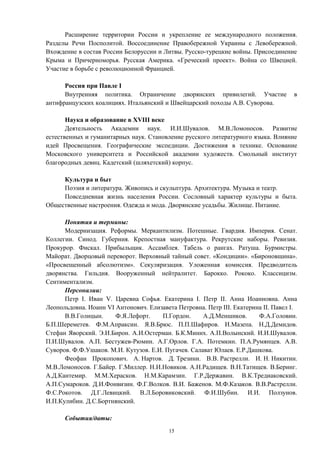Расширение территории России и укрепление ее международного положения.
Разделы Речи Посполитой. Воссоединение Правобережной Украины с Левобережной.
Вхождение в состав России Белоруссии и Литвы. Русско-турецкие войны. Присоединение
Крыма и Причерноморья. Русская Америка. «Греческий проект». Война со Швецией.
Участие в борьбе с революционной Францией.
Россия при Павле I
Внутренняя политика. Ограничение дворянских привилегий. Участие в
антифранцузских коалициях. Итальянский и Швейцарский походы А.В. Суворова.
Наука и образование в XVIII веке
Деятельность Академии наук. И.И.Шувалов. М.В.Ломоносов. Развитие
естественных и гуманитарных наук. Становление русского литературного языка. Влияние
идей Просвещения. Географические экспедиции. Достижения в технике. Основание
Московского университета и Российской академии художеств. Смольный институт
благородных девиц. Кадетский (шляхетский) корпус.
Культура и быт
Поэзия и литература. Живопись и скульптура. Архитектура. Музыка и театр.
Повседневная жизнь населения России. Сословный характер культуры и быта.
Общественные настроения. Одежда и мода. Дворянские усадьбы. Жилище. Питание.
Понятия и термины:
Модернизация. Реформы. Меркантилизм. Потешные. Гвардия. Империя. Сенат.
Коллегии. Синод. Губерния. Крепостная мануфактура. Рекрутские наборы. Ревизия.
Прокурор. Фискал. Прибыльщик. Ассамблея. Табель о рангах. Ратуша. Бурмистры.
Майорат. Дворцовый переворот. Верховный тайный совет. «Кондиции». «Бироновщина».
«Просвещенный абсолютизм». Секуляризация. Уложенная комиссия. Предводитель
дворянства. Гильдия. Вооруженный нейтралитет. Барокко. Рококо. Классицизм.
Сентиментализм.
Персоналии:
Петр I. Иван V. Царевна Софья. Екатерина I. Петр II. Анна Иоанновна. Анна
Леопольдовна. Иоанн VI Антонович. Елизавета Петровна. Петр III. Екатерина II. Павел I.
В.В.Голицын. Ф.Я.Лефорт. П.Гордон. А.Д.Меншиков. Ф.А.Головин.
Б.П.Шереметев. Ф.М.Апраксин. Я.В.Брюс. П.П.Шафиров. И.Мазепа. Н.Д.Демидов.
Стефан Яворский. Э.И.Бирон. А.И.Остерман. Б.К.Миних. А.П.Волынский. И.И.Шувалов.
П.И.Шувалов. А.П. Бестужев-Рюмин. А.Г.Орлов. Г.А. Потемкин. П.А.Румянцев. А.В.
Суворов. Ф.Ф.Ушаков. М.И. Кутузов. Е.И. Пугачев. Салават Юлаев. Е.Р.Дашкова.
Феофан Прокопович. А. Нартов. Д. Трезини. В.В. Растрелли. И. Н. Никитин.
М.В.Ломоносов. Г.Байер. Г.Миллер. Н.И.Новиков. А.Н.Радищев. В.Н.Татищев. В.Беринг.
А.Д.Кантемир. М.М.Херасков. Н.М.Карамзин. Г.Р.Державин. В.К.Тредиаковский.
А.П.Сумароков. Д.И.Фонвизин. Ф.Г.Волков. В.И. Баженов. М.Ф.Казаков. В.В.Растрелли.
Ф.С.Рокотов. Д.Г.Левицкий. В.Л.Боровиковский. Ф.И.Шубин. И.И. Ползунов.
И.П.Кулибин. Д.С.Бортнянский.
События/даты:
15
 
