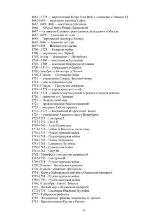 1682—1725 — царствование Петра I (до 1696 г. совместно с Иваном V)
1682-1689 — правление царевны Софьи
1682, 1689, 1698 — восстания стрельцов
1686 — Вечный мир с Речью Посполитой
1687 — основание Славяно-греко-латинской академии в Москве
1687, 1689 — Крымские походы
1689 — Нерчинский договор с Китаем
1695, 1696 — Азовские походы
1697-1698 — Великое посольство
1700—1721 — Северная война
1700 — поражение под Нарвой
1703, 16 мая — основание С.-Петербурга
1705—1706 — восстание в Астрахани
1707—1708 — восстание Кондратия Булавина
1708—1710 — учреждение губерний
1708, сентябрь — битва при д.Лесной
1709, 27 июня — Полтавская битва
1711 — учреждение Сената; Прутский поход
1714 — указ о единонаследии
1714, 27 июля — Гангутское сражение
1718—1721 — учреждение коллегий
1718—1724 — проведение подушной переписи и первой ревизии
1720 — сражение у о. Гренгам
1721 — Ништадтский мир
1721 — провозглашение России империей
1722 — введение Табели о рангах
1722—1723 — Каспийский (Персидский) поход
1725 — учреждение Академии наук в Петербурге
1725-1727 – Екатерина I
1727-1730 – Петр II
1730-1740 – Анна Иоанновна
1733-1735 – Война за Польское наследство
1736-1739 – Русско-турецкая война
1741-1743 – Русско-шведская война
1740-1741 – Иоанн Антонович
1741-1761 – Елизавета Петровна
1756-1763 – Семилетняя война
1761-1762 – Петр III
1762 – Манифест о вольности дворянской
1762-1796 – Екатерина II
1769-1774 – Русско-турецкая война
1770, 26 июня – Чесменское сражение
1770, 21 июля - сражение при Кагуле
1774 – Кючук-Кайнарджийский мир с Османской империей
1787-1791 – Русско-турецкая война
1788-1790 – Русско-шведская война
1790, 11 декабря – взятие Измаила
1791 – Ясский мир с Османской империей
1773-1775 – Восстание Емельяна Пугачёва
1775 – Губернская реформа
1785 – Жалованные грамоты дворянству и городам
1783 – Присоединение Крыма к России
16
 