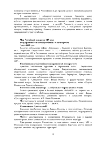 появление которой являлось в России (как и в др. странах) одним из важнейших аспектов
модернизационного процесса.
В соответствии с общетеоретическими основами Стандарта важно
сбалансированно показать национальную и конфессиональную политику государства,
избегая стереотипов (эксплуатация окраин как колоний, с одной стороны, и полная
гармония интересов центра и окраин – с другой). Реальность оставляла место и
противостоянию, и сотрудничеству национальных элит, и эксплуатации периферии
центром, и обратному процессу. Показать сложность этих процессов является одной из
задач авторов будущего учебника.
Мир Российской империи в XIX веке
Государственная власть: приоритеты и метаморфозы
Эпоха 1812 года
Проекты либеральных реформ Александра I. Внешние и внутренние факторы.
М.М. Сперанский. Отечественная война 1812 г. – важнейшее событие российской и
мировой истории XIX в. Заграничные походы русской армии. Возрастание роли Россиив
мире после победы над Наполеоном и Венского конгресса. Либеральные и охранительные
тенденции. Тайные организации: программа и тактика. Восстание декабристов 14 декабря
1825 г.
Николаевское самодержавие: государственный консерватизм
Проблема соотношения «русских» и европейских начал. Оформление
официальной идеологии. Уваровская триада. Государственная регламентация
общественной жизни: полицейское охранительство, административные реформы,
кодификация законов. Формирование профессиональной бюрократии. Прогрессивное
чиновничество: у истоков либерального реформаторства.
Россия и «Священный союз». Русско-иранская и русско-турецкая войны.
Восточный вопрос. Распад Венской системы в Европе. Крымская война. Оборона
Севастополя. Парижский конгресс.
Преобразования Александра II: либеральные меры и сильная власть
Отмена крепостного права и Великие Реформы 1860-1870-х гг.: первый шаг к
гражданскому обществу. Либерально-консервативная политика и опыт Запада.
Железнодорожное строительство: укрепление единства и могущества империи.
«Диктатура сердца»: политика М.Т. Лорис-Меликова.
Многовекторность внешней политики империи. Кавказская война. Присоединение
Средней Азии. Русско-турецкая война 1877-1878 гг.
Самодержавие Александра III
Идеология самобытного развития России. Реформы и «контрреформы». Политика
консервативной стабилизации. Модернизация и «догоняющее развитие». Форсированное
развитие промышленности. Финансовая политика.
Местное самоуправление и самодержавие. Независимость суда и царская
администрация. Права университетов и власть попечителей. Печать и цензура.
Пространство империи. Расширение государственных границ к концу XIX в.
Основные сферы и направления геополитических интересов. Упрочение статуса великой
державы. Освоение государственной территории.
18
 