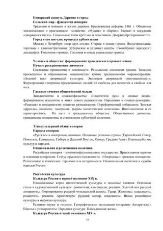 Имперский социум. Деревня и город.
Сельский мир - фундамент империи
Традиции и новации в жизни деревни. Крестьянская реформа 1861 г. Общинное
землевладение и крестьянское хозяйство. «Мужик» и «барин». Расцвет и оскудение
«дворянских гнезд». Социальные типы крестьян и помещиков. Дворяне-предприниматели.
Город и его жители: процессы урбанизации
Москва и Петербург: спор двух столиц. Старые и новые города. Индустриальные,
торговые и административные (губернские и уездные) центры. Своеобразие городского
ландшафта. Типология горожан. Сословия и новые социальные группы.
Человек и общество: формирование гражданского правосознания
Начало раскрепощения личности
Сословные привилегии и повинности. Размывание сословных границ. Западное
просвещение и образованное меньшинство: кризис традиционного мировосприятия.
«Золотой век» дворянской культуры. Эволюция дворянской оппозиционности.
Формирование генерации просвещенных людей: от свободы для немногих к свободе для
всех.
Главные течения общественной мысли
Западничество и славянофильство. «Властители дум» и «новые люди»:
формирование идеологии и этики левого радикализма. Народники и социал-демократы.
«Реакция» и консерватизм: попытки размежевания. Пореформенный либерализм. Земская
«фронда», подполье, эмиграция: формы политической оппозиции. Интеллигенция и ее
характеристика. На пути к гражданскому обществу. Общественное движение,
гражданские инициативы и становление публичной политики.
Этнокультурный облик империи
Народы империи
«Русские» в имперском сознании. Основные регионы страны (Европейский Север,
Поволжье, Приуралье, Сибирь и Дальний Восток, Кавказ, Средняя Азия). Взаимодействие
культур и народов.
Национальная и религиозная политика
Российская империя – многоконфессиональное государство. Православная церковь
и основные конфессии. Статус «русского подданного». «Инородцы»: правовое положение.
Религиозное и этническое: терпимость и нетерпимость. Национальная политика и судьбы
народов России.
Российская культура
Культура России в первой половине XIX в.
Национальные корни отечественной культуры и западные влияния. Основные
стили в художественной культуре: романтизм, классицизм, реализм. Золотой век русской
литературы. Формирование русской музыкальной школы. Театр. Живопись: классицизм,
романтизм, реализм. Архитектура: русский ампир, классицизм. Вклад российской
культуры в мировую культуру.
Развитие науки и техники. Географические экспедиции (открытие Антарктиды).
Школы и университеты. Народная культура. Повседневная жизнь.
Культура России второй половины XIX в.
19
 