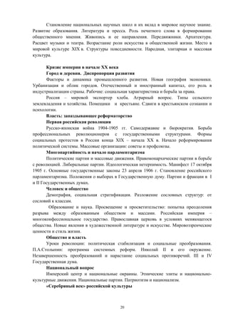 Становление национальных научных школ и их вклад в мировое научное знание.
Развитие образования. Литература и пресса. Роль печатного слова в формировании
общественного мнения. Живопись и ее направления. Передвижники. Архитектура.
Расцвет музыки и театра. Возрастание роли искусства в общественной жизни. Место в
мировой культуре XIX в. Структуры повседневности. Народная, элитарная и массовая
культура.
Кризис империи в начале ХХ века
Город и деревня. Диспропорция развития
Факторы и динамика промышленного развития. Новая география экономики.
Урбанизация и облик городов. Отечественный и иностранный капитал, его роль в
индустриализации страны. Рабочие: социальная характеристика и борьба за права.
Россия – мировой экспортер хлеба. Аграрный вопрос. Типы сельского
землевладения и хозяйства. Помещики и крестьяне. Сдвиги в крестьянском сознании и
психологии.
Власть: запаздывающее реформаторство
Первая российская революция
Русско-японская война 1904-1905 гг. Самодержавие и бюрократия. Борьба
профессиональных революционеров с государственными структурами. Формы
социальных протестов в России конца XIX – начала XX в. Начало реформирования
политической системы. Массовые организации: советы и профсоюзы.
Многопартийность и начало парламентаризма
Политические партии и массовые движения. Правомонархические партии в борьбе
с революцией. Либеральные партии. Идеологическая нетерпимость. Манифест 17 октября
1905 г. Основные государственные законы 23 апреля 1906 г. Становление российского
парламентаризма. Положения о выборах в Государственную думу. Партии и фракции в I
и II Государственных думах.
Человек и общество
Демография, социальная стратификация. Разложение сословных структур: от
сословий к классам.
Образование и наука. Просвещение и просветительство: попытка преодоления
разрыва между образованным обществом и массами. Российская империя –
многоконфессиональное государство. Православная церковь в условиях меняющегося
общества. Новые явления в художественной литературе и искусстве. Мировоззренческие
ценности и стиль жизни.
Общество и власть
Уроки революции: политическая стабилизация и социальные преобразования.
П.А.Столыпин: программа системных реформ. Николай II и его окружение.
Незавершенность преобразований и нарастание социальных противоречий. III и IV
Государственная дума.
Национальный вопрос
Имперский центр и национальные окраины. Этнические элиты и национально-
культурные движения. Национальные партии. Патриотизм и национализм.
«Серебряный век» российской культуры
20
 