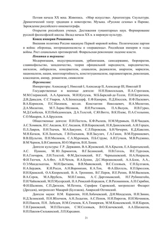 Поэзия начала XX века. Живопись. «Мир искусства». Архитектура. Скульптура.
Драматический театр: традиции и новаторство. Музыка. «Русские сезоны» в Париже.
Зарождение российского кинематографа.
Открытия российских ученых. Достижения гуманитарных наук. Формирование
русской философской школы. Вклад начала XX в. в мировую культуру.
Конец империи Романовых
Внешняя политика России накануне Первой мировой войны. Политические партии
и война: оборонцы, интернационалисты и «пораженцы». Российская империя в годы
войны. Рост социальных противоречий. Февральская революция: падение власти.
Понятия и термины:
Модернизация, индустриализация, урбанизация, самодержавие, бюрократия,
славянофильство, западничество, теория официальной народности, народничество,
нигилизм, либерализм, консерватизм, социализм, радикализм, анархизм, марксизм,
национализм, нация, многопартийность, конституционализм, парламентаризм, революция,
классицизм, ампир, романтизм, символизм
Персоналии:
Императоры: Александр I, Николай I, Александр II, Александр III, Николай II
Государственные и военные деятели: Н.Н.Новосильцев, П.А.Строганов,
М.М.Сперанский, А.А.Аракчеев, М.И.Кутузов, М.Б.Барклай-де-Толли, П.И.Багратион,
Д.В.Давыдов, С.С.Уваров, А.Х.Бенкендорф, Е.Ф.Канкрин, П.Д.Киселев, И.Ф.Паскевич,
В.А.Корнилов, П.С.Нахимов, вел.кн. Константин Николаевич, Н.А.Милютин,
Д.А.Милютин, М.Т.Лорис-Меликов, Я.И.Ростовцев, П.А.Валуев, И.В.Гурко,
М.Д.Скобелев, К.П.Победоносцев, Д.А.Толстой, С.Ю.Витте, В.К.Плеве, П.А.Столыпин,
С.О.Макаров, А.А.Брусилов.
Общественные деятели: П.И.Пестель, К.Ф.Рылеев, Н.М.Муравьев, П.Я.Чаадаев,
А.С.Хомяков, И.С.Аксаков, К.С.Аксаков, И.В.Киреевский, Н.Я.Данилевский, А.И.Герцен,
П.Л.Лавров, П.Н.Ткачев, М.А.Бакунин, С.Л.Перовская, Б.Н.Чичерин, К.Д.Кавелин,
М.Н.Катков, К.Н.Леонтьев, Г.В.Плеханов, В.И.Засулич, Г.А.Гапон, В.М.Пуришкевич,
В.В.Шульгин, П.Н.Милюков, С.А.Муромцев, П.Б.Струве, А.И.Гучков, М.В.Родзянко,
В.М.Чернов, Б.В.Савинков, Ю.О.Мартов, В.И.Ленин.
Деятели культуры: Г.Р. Державин, В.А.Жуковский, И.А.Крылов, Е.А.Боратынский,
А.С. Пушкин, М. Ю. Лермонтов, В.Г.Белинский, Н.В.Гоголь, И.С.Тургенев,
И.А.Гончаров, Л.Н.Толстой, Ф.М.Достоевский, Н.Г. Чернышевский, Н.А.Некрасов,
Ф.И.Тютчев, А.А.Фет, А.П.Чехов, И.А.Бунин, Д.С.Мережковский, А.А.Блок, А.А.,
О.Э.Мандельштам, М.И.Цветаева, В.В.Маяковский, В.С.Соловьев, С.Н.Булгаков,
Н.А.Бердяев, К.И.Росси, А.Н.Воронихин, К.А.Тон, Ф.А.Шехтель, К.П.Брюллов,
И.Н.Крамской, О.А.Кипренский, В. А. Тропинин, В.Г.Перов, И.Е.Репин, В.М.Васнецов,
В.А.Серов, М.А.Врубель, М.И.Глинка, А. С. Даргомыжский, Н.Г.Рубинштейн,
П.И.Чайковский, М.П.Мусорский, Н.А.Римский-Корсаков, С.В.Рахманинов, А.Н.Скрябин,
Ф.И.Шаляпин, С.П.Дягилев, М.Петипа, Серафим Саровский, митрополит Филарет
(Дроздов), митрополит Макарий (Булгаков), Амвросий Оптинский.
Деятели науки: Н.М. Карамзин, Н.И.Лобачевский, Д.И.Менделеев, Н.Н.Зинин,
Н.Д.Зелинский, П.Н.Яблочков, А.Н.Лодыгин, А.С.Попов, Н.И.Пирогов, И.И.Мечников,
И.П.Павлов, П.Н. Лебедев, И.М.Сеченов, К.А.Тимирязев, М.М.Ковалевский, Н.И.Кареев,
Т.Н.Грановский, М.П.Погодин, С.М.Соловьев, В.О.Ключевский, А.А.Шахматов,
Н.П.Павлов-Сильванский, Л.П.Карсавин.
21
 