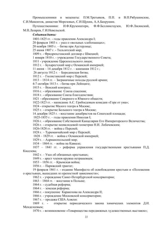 Промышленники и меценаты: П.М.Третьяков, П.П. и В.П.Рябушинские,
С.И.Мамонтов, династия Морозовых, С.И.Щукин, А.А.Бахрушин.
Путешественники: И.Ф.Крузенштерн, Ф.Ф.Беллинсгаузен, Ю.Ф.Лисянский,
М.П.Лазарев, Г.И.Невельской.
События/даты:
1801-1825 гг. - годы правления Александра I;
20 февраля 1803 г. - указ о «вольных хлебопашцах»;
20 ноября 1805 г. – битва при Аустерлице;
25 июня 1807 г. - Тильзитский мир;
1809 г. - Фридрихсгамский договор с Швецией;
1 января 1810 г. - учреждение Государственного Совета;
1811 - учреждение Царскосельского лицея;
1812 г. – Бухарестский мир с Османской империей;
11 июня – 14 декабря 1812 г. – кампания 1812 г.;
26 августа 1812 г. – Бородинская битва;
1812 г. – Гюлистанский мир с Персией;
1813 – 1814 гг. – Заграничные походы русской армии;
4-7 октября 1813 г. - битва при Лейпциге;
1815 г. – Венский конгресс;
1816 г. - образование Союза спасения;
1818 г. - образование Союза благоденствия;
1821 - образование Северного и Южного обществ;
1822-1823 гг. - написание А.С. Грибоедовым комедии «Горе от ума»;
1824 - открытие Малого театра в Москве;
1825 г. - открытие Большого театра в Москве;
14 декабря 1825 г. - восстание декабристов на Сенатской площади;
1825-1855 г. – годы правления Николая I;
1826 г. - образование Собственной Канцелярии Его Императорского Величества;
1826 г. - открытие неевклидовой геометрии Н.И. Лобачевским;
1826-1828 гг. – война с Персией;
1828 г. – Туркманчайский мир с Персией;
1828 – 1829 гг. – война с Османской империей;
1829 г. – Адрианопольский мир;
1834 – 1864 гг. – война на Кавказе;
1837 – 1841 гг. - реформа управления государственными крестьянами П.Д.
Киселева;
1842 г. – Указ об обязанных крестьянах;
1849 г. - арест членов кружка петрашевцев;
1853 – 1856 гг. – Крымская война;
1856 г. – Парижский трактат;
19 февраля 1861 г. - издание Манифеста об освобождении крестьян и «Положения
о крестьянах, вышедших из крепостной зависимости»;
1862 г. - учреждение Санкт-Петербургской консерватории;
1863 – 1864 гг. – восстание в Польше;
1864 г. - судебная реформа;
1864 г. – земская реформа;
1866 г. - покушение Каракозова на Александра II;
1866 г. - учреждение Московской консерватории;
1867 г. – продажа США Аляски:
1869 г. - открытие периодического закона химических элементов Д.И.
Менделеевым;
1870 г. - возникновение «Товарищества передвижных художественных выставок»;
22
 
