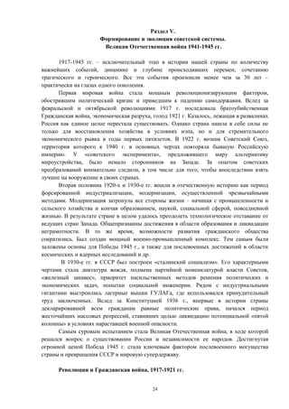 Раздел V.
Формирование и эволюция советской системы.
Великая Отечественная война 1941-1945 гг.
1917-1945 гг. – исключительный этап в истории нашей страны по количеству
важнейших событий, динамике и глубине происходивших перемен, сочетанию
трагического и героического. Все эти события произошли менее чем за 30 лет –
практически на глазах одного поколения.
Первая мировая война стала мощным революционизирующим фактором,
обострившим политический кризис и приведшим к падению самодержавия. Вслед за
февральской и октябрьской революциями 1917 г. последовала братоубийственная
Гражданская война, экономическая разруха, голод 1921 г. Казалось, лежащая в развалинах
Россия как единое целое перестала существовать. Однако страна нашла в себе силы не
только для восстановления хозяйства в условиях нэпа, но и для стремительного
экономического рывка в годы первых пятилеток. В 1922 г. возник Советский Союз,
территория которого к 1940 г. в основных чертах повторяла бывшую Российскую
империю. У «советского эксперимента», предложившего миру альтернативу
мироустройства, было немало сторонников на Западе. За опытом советских
преобразований внимательно следили, в том числе для того, чтобы впоследствии взять
лучшее на вооружение в своих странах.
Вторая половина 1920-х и 1930-е гг. вошли в отечественную историю как период
форсированной индустриализации, модернизации, осуществленной чрезвычайными
методами. Модернизация затронула все стороны жизни – начиная с промышленности и
сельского хозяйства и кончая образованием, наукой, социальной сферой, повседневной
жизнью. В результате стране в целом удалось преодолеть технологическое отставание от
ведущих стран Запада. Общепризнанны достижения в области образования и ликвидации
неграмотности. В то же время, возможности развития гражданского общества
сократились. Был создан мощный военно-промышленный комплекс. Тем самым были
заложены основы для Победы 1945 г., а также для послевоенных достижений в области
космических и ядерных исследований и др.
В 1930-е гг. в СССР был построен «сталинский социализм». Его характерными
чертами стала диктатура вождя, подмена партийной номенклатурой власти Советов,
«железный занавес», приоритет насильственных методов решения политических и
экономических задач, попытки социальной инженерии. Рядом с индустриальными
гигантами выстроились лагерные вышки ГУЛАГа, где использовался принудительный
труд заключенных. Вслед за Конституцией 1936 г., впервые в истории страны
декларировавшей всем гражданам равные политические права, начался период
жесточайших массовых репрессий, ставивших целью ликвидацию потенциальной «пятой
колонны» в условиях нараставшей военной опасности.
Самым суровым испытанием стала Великая Отечественная война, в ходе которой
решался вопрос о существовании России и независимости ее народов. Достигнутая
огромной ценой Победа 1945 г. стала ключевым фактором послевоенного могущества
страны и превращения СССР в мировую супердержаву.
Революции и Гражданская война, 1917-1921 гг.
24
 