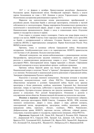 1917 г.: от февраля к октябрю. Провозглашение республики. Двоевластие.
Разложение армии. Корниловский мятеж. Октябрьский переворот. Приход к власти
партии большевиков во главе с В.И. Лениным и разгон Учредительного собрания.
Политические альтернативы революционного кризиса 1917 г.
Марксизм как идеологическая основа революционных преобразований и
российские реалии. Классовая борьба и диктатура пролетариата, отношение к частной
собственности и «эксплуататорам». Первые мероприятия большевистского руководства в
политической и экономической сферах. Декрет о мире и заключение Брестского мира.
Национализация промышленности. Декрет о земле и социализация земли. Отделение
церкви от государства и школы от церкви.
Слом старого и создание нового госаппарата. Советы как новая форма власти в
центре и на местах. ВЦИК Советов, Совет народных комиссаров (СНК) и его орган ВЧК
по борьбе с контрреволюцией и саботажем. Создание Высшего совета народного
хозяйства (ВСНХ) и территориальных совнархозов. Первая Конституция России. Роль
ВКП(б) в жизни страны.
Причины, этапы и основные события Гражданской войны. Иностранная
интервенция. Антибольшевистские силы и их характеристика. КОМУЧ, правительства
А.В. Колчака и А.И. Деникина. Польско-советская война.
«Военный коммунизм» как военно-мобилизационная и реквизиционная система.
Продразвёрстка, принудительная трудовая повинность, сокращение роли денежных
расчетов и административное распределение товаров и услуг. "Главкизм". Создание
регулярной РККА. Левоэсеровский мятеж. Террор «красный» и «белый». Свёртывание
советской демократии в пользу чрезвычайных органов - комбедов и ревкомов.
Причины победы Красной армии над Белым движением. Вопрос и земле.
Национальный вопрос в политике "белых" и "красных". Декларация прав народов России
и ее значение. Региональный и национальный аспекты революции и Гражданской войны.
Эмиграция и формирование Русского зарубежья.
Идеология и культура «военного коммунизма». Наглядная агитация и массовая
пропаганда коммунистических идей. «Окна РОСТА». Повседневная жизнь и
общественные настроения в условиях Гражданской войны. Будни села: красные
продотряды и белые реквизиции, комбеды, мешочники. Городской быт: бесплатный
транспорт, товары по карточкам, субботники и трудовые мобилизации. Люмпенизация
пролетариата. Кустарно-отходные промыслы как средство выживания. Голод, «чёрный
рынок» и спекуляции. Рост детской беспризорности. Отношение к религии и
секуляризация жизни общества. Влияние военной обстановки на психологию населения.
Понятия и термины: двоевластие, Советская власть, Учредительное собрание,
ВКП(б), диктатура пролетариата, ВЦИК Советов, Совнарком, ВСНХ, ВЧК, политика
«военного коммунизма», Декрет о земле, Декрет о мире, рабочий контроль,
левоэсеровский мятеж, продразвёрстка, продотряды, комбед, мешочники, ревком,
гражданская война, «красные», «белые», «зелёные», РККА, Реввоенсовет,
Добровольческая армия, КОМУЧ, карточная система, субботник, «чёрный рынок»,
спекуляция, отделение церкви от государства, первая волна эмиграции, «Окна РОСТА».
Персоналии: Керенский А.Ф., Ленин В.И., Николай II, Родзянко М.В., Корнилов
Л.Г., Дзержинский Ф.Э., Свердлов Я.М., Троцкий Л.Д., Деникин А.И., Колчак А.В.,
Врангель П.Н., Тухачевский М.Н., Будённый С.М., Фрунзе М.В., Чапаев В.И., Ворошилов
К.Е., Котовский Г.И., Блюхер В.К., Малевич К.С., Мейерхольд В.Э., Маяковский В.В.
25
 