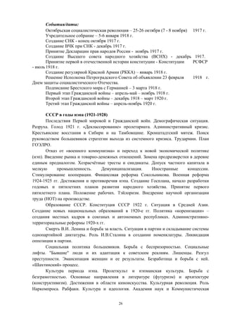 События/даты:
Октябрьская социалистическая революция – 25-26 октября (7 - 8 ноября) 1917 г.
Учредительное собрание – 5-6 января 1918 г.
Создание СНК - конец октября 1917 г.
Создание ВЧК при СНК - декабрь 1917 г.
Принятие Декларации прав народов России - ноябрь 1917 г.
Создание Высшего совета народного хозяйства (ВСНХ) - декабрь 1917.
Принятие первой в отечественной истории конституции - Конституции РСФСР
- июль1918 г.
Создание регулярной Красной Армии (РККА) – январь 1918 г.
Решение Исполкома Петроградского Совета об объявлении 23 февраля 1918 г.
Днем защиты социалистического Отечества.
Подписание Брестского мира с Германией – 3 марта 1918 г.
Первый этап Гражданской войны – апрель-май – ноябрь 1918 г.
Второй этап Гражданской войны – декабрь 1918 – март 1920 г.
Третий этап Гражданской войны – апрель-ноябрь 1920 г.
СССР в годы нэпа (1921-1928)
Последствия Первой мировой и Гражданской войн. Демографическая ситуация.
Разруха. Голод 1921 г. «Деклассирование» пролетариата. Административный кризис.
Крестьянские восстания в Сибири и на Тамбовщине. Кронштадтский мятеж. Поиск
руководством большевиков стратегии выхода из системного кризиса. Трудармии. План
ГОЭЛРО.
Отказ от «военного коммунизма» и переход к новой экономической политике
(нэп). Введение рынка и товарно-денежных отношений. Замена продразверстки в деревне
единым продналогом. Хозрасчётные тресты и синдикаты. Допуск частного капитала в
мелкую промышленность. Демуниципализация. Иностранные концессии.
Стимулирование кооперации. Финансовая реформа Сокольникова. Военная реформа
1924-1925 гг. Достижения и противоречия нэпа. Создание Госплана, начало разработки
годовых и пятилетних планов развития народного хозяйства. Принятие первого
пятилетнего плана. Положение рабочих. Тэйлоризм. Внедрение научной организации
труда (НОТ) на производстве.
Образование СССР. Конституция СССР 1922 г. Ситуация в Средней Азии.
Создание новых национальных образований в 1920-е гг. Политика «коренизации» –
создания местных кадров в союзных и автономных республиках. Административно-
территориальные реформы 1920-х гг.
Смерть В.И. Ленина и борьба за власть. Ситуация в партии и складывание системы
однопартийной диктатуры. Роль И.В.Сталина в создании номенклатуры. Ликвидация
оппозиции в партии.
Социальная политика большевиков. Борьба с беспризорностью. Социальные
лифты. "Бывшие" люди и их адаптация к советским реалиям. Лишенцы. Разгул
преступности. Эмансипация женщин и ее результаты. Безработица и борьба с ней.
«Шахтинский» процесс.
Культура периода нэпа. Пролеткульт и нэпманская культура. Борьба с
безграмотностью. Основные направления в литературе (футуризм) и архитектуре
(конструктивизм). Достижения в области киноискусства. Культурная революция. Роль
Наркомпроса. Рабфаки. Культура и идеология. Академия наук и Коммунистическая
26
 