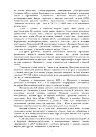 на основе командного администрирования. Форсированная индустриализация.
Положение рабочего класса. Социалистическое соревнование. Ударники и стахановцы.
Борьба с «вредителями». «Спецеедство». Ликвидация частной торговли и
предпринимательства. Кризис снабжения и введение карточной системы (1930).
Коллективизация сельского хозяйства. Раскулачивание. Сопротивление крестьян.
Становление колхозного строя. Голод в СССР в 1932-1933 годах и его современные
интерпретации.
Задача – «догнать и перегнать» ведущие страны мира. Деньги для
индустриализации. Крупнейшие стройки первых пятилеток. Строительство московского
метрополитена. Создание новых отраслей промышленности. Проблема культуры
индустриального труда. «Кадры, овладевшие техникой, решают все». Иностранные
специалисты и технологии на стройках СССР. Милитаризация народного хозяйства.
Формирование военно-промышленного комплекса. Результаты, цена и издержки
модернизации. Превращение СССР в индустриальную державу. Ликвидация безработицы.
Общественный энтузиазм. Урбанизация. Освоение Арктики, рекорды летчиков.
Нарастание негативных тенденций в экономике в конце 1930-х гг.
Культурная революция. Введение обязательного начального образования.
Установление жёсткого государственного контроля над сферой искусства.
Социалистический реализм как художественный метод. Создание творческих союзов и их
роль в пропаганде советской культуры. Наука 1930-х гг. «Краткий курс» истории партии и
научные «шарашки». Выдающиеся ученые и конструкторы гражданской и военной
техники.
Утверждение культа личности. Сталин и его окружение. Партийные органы как
инструмент сталинской политики. Органы госбезопасности и их роль в поддержании
сталинской диктатуры. Ужесточение цензуры. Введение паспортной системы Массовые
репрессии 1937-1938 гг. Роль принудительного труда в осуществлении индустриализации.
ГУЛАГ как символ сталинизма.
Социальная и национальная политика 1930-х гг.. Пропаганда и реальные
достижения. Конституция 1936 г. и ее современные интерпретации. Общественные
настроения. Причины социальной поддержки сталинского режима.
Повседневность 1930-х годов. Снижение уровня доходов населения по сравнению с
периодом нэпа. Потребление и рынок. Деньги, карточки и очереди. Из деревни в город:
последствия массовой миграции населения. Жилищная проблема. Барачная
повседневность. Условия труда на стройках пятилеток. Пропаганда аскетизма и
коллективных форм быта рубежа 1920-1930-х гг. Пионерия и комсомол. Военно-
спортивные организации. Материнство и детство в 1930-е годы. Возвращение к
традиционным семейным ценностям в середине 1930-х гг. Жизнь в колхозной деревне.
Трудодни и подсобное хозяйство. «Жить стало лучше, жить стало веселее»?
Внешняя политика СССР в 1930-е годы. Возрастание угрозы войны. Попытки
организовать систему коллективной безопасности в Европе. Советские добровольцы в
Испании и в Китае. Вооруженные конфликты на озере Хасан, реке Халхин-Гол и ситуация
на Дальнем Востоке в конце 1930-х гг.
СССР в условиях начала Второй мировой войны. Пакт о ненападении между СССР
и Германией (Риббентропа-Молотова) и великодержавные амбиции Сталина.
Присоединение к СССР прибалтийских республик, Бессарабии и западных регионов
Украины и Белоруссии. "Зимняя война" с Финляндией.
28
 