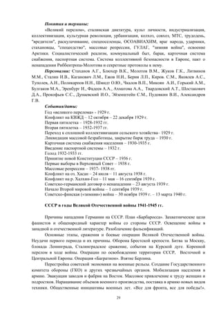 Понятия и термины:
«Великий перелом», сталинская диктатура, культ личности, индустриализация,
коллективизация, культурная революция, урбанизация, колхоз, совхоз, МТС, трудодень,
"вредители", раскулачивание, спецпоселенцы, ОСОАВИАХИМ, враг народа, ударники,
стахановцы, "спецеедство", массовые репрессии, ГУЛАГ, "зимняя война", освоение
Арктики. Социалистический реализм, коммунальный быт, барак, карточная система
снабжения, паспортная система. Система коллективной безопасности в Европе, пакт о
ненападении Риббентропа-Молотова и секретные протоколы к нему.
Персоналии: Стаханов А.Г., Блюхер В.К., Молотов В.М., Жуков Г.К., Литвинов
М.М., Сталин И.В., Каганович Л.М., Ежов Н.И., Берия Л.П., Киров. С.М., Яковлев А.С.,
Туполев, А.Н., Поликарпов Н.Н., Шмидт О.Ю., Чкалов В.П., Микоян А.И., Горький А.М.,
Булгаков М.А., Эренбург И., Фадеев А.А., Ахматова А.А., Твардовский А.Т., Шостакович
Д.А., Прокофьев С.С., Дунаевский И.О., Эйзенштейн С.М., Пудовкин В.И., Александров
Г.В.
События/даты:
Год «великого перелома» - 1929 г.
Конфликт на КВЖД – 12 октября – 22 декабря 1929 г.
Первая пятилетка – 1928-1932 гг.
Вторая пятилетка – 1932-1937 гг.
Переход к сплошной коллективизации сельского хозяйства– 1929 г.
Ликвидация массовой безработицы, закрытие бирж труда – 1930 г.
Карточная система снабжения населения – 1930-1935 г.
Введение паспортной системы – 1932 г.
Голод 1932-1933 гг.
Принятие новой Конституции СССР – 1936 г.
Первые выборы в Верховный Совет – 1938 г.
Массовые репрессии – 1937- 1938 гг.
Конфликт на оз. Хасан – 24 июля – 11 августа 1938 г.
Конфликт на р. Халхин-Гол – 11 мая – 16 сентября 1939 г.
Советско-германский договор о ненападении – 23 августа 1939 г.
Начало Второй мировой войны – 1 сентября 1939 г.
Советско-финская («зимняя») война – 30 ноября 1939 г. – 13 марта 1940 г.
СССР в годы Великой Отечественной войны 1941-1945 гг.
Причины нападения Германии на СССР. План «Барбаросса». Захватнические цели
фашистов и общенародный характер войны со стороны СССР. Освещение войны в
западной и отечественной литературе. Разоблачение фальсификаций.
Основные этапы, сражения и боевые операции Великой Отечественной войны.
Неудачи первого периода и их причины. Оборона Брестской крепости. Битва за Москву,
блокада Ленинграда, Сталинградское сражение, события на Курской дуге. Коренной
перелом в ходе войны. Операции по освобождению территории СССР, Восточной и
Центральной Европы. Операция «Багратион». Взятие Берлина.
Перестройка советской экономики на военные рельсы. Создание Государственного
комитета обороны (ГКО) и других чрезвычайных органов. Мобилизация населения в
армию. Эвакуация заводов и фабрик на Восток. Массовое привлечение к труду женщин и
подростков. Наращивание объемов военного производства, поставка в армию новых видов
техники. Общественные инициативы военных лет. «Все для фронта, все для победы!».
29
 