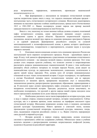 рода экстремизмом, терроризмом, шовинизмом, проповедью национальной
исключительности и т.п.
4. При формировании у школьников на материале отечественной истории
чувства патриотизма нужно иметь в виду, что гордость военными победами предков –
неотъемлемая часть отечественного исторического сознания. Желательно акцентировать
внимание на массовом героизме в войнах освободительных, прежде всего Отечественных
1812 и 1941-1945 гг. Важно подчеркнуть подвиг народа как пример высокой
гражданственности и самопожертвования во имя Отечества.
Вместе с тем, поскольку не только военные победы должны создавать позитивный
пафос исторического сознания, самое пристальное внимание следует уделить
достижениям страны в других областях. Предметом патриотической гордости,
несомненно, является великий труд народа по освоению громадных пространств Евразии
с ее суровой природой, формирование российского социума на сложной
многонациональной и поликонфессиональной основе, в рамках которого преобладали
начала взаимовыручки, толерантности и веротерпимости, создание науки и культуры
мирового значения.
5. Ключевым звеном концепции должно стать понимание прошлого России как
неотъемлемой части мирового исторического процесса. Россия – крупнейшая страна в
мире. В силу этой данности сформировалась существенная составляющая отечественного
исторического сознания – мы граждане великой страны с великим прошлым. Этот тезис
должен стать опорным пунктом учебника, что позволит логично и непротиворечиво
рассмотреть вопросы межнациональных взаимоотношений. В связи с этим необходимо
расширить объем учебного материала по истории народов России, делая акцент на
взаимодействии культур, на укреплении экономических, социальных, политических и
других связей между народами. Речь должна идти об истории межнациональных
отношений на всех этапах отечественной истории. Следует подчеркнуть, что пребывание
в составе Российской империи имело положительное значение для ее народов:
безопасность от внешних врагов, прекращение внутренних смут и междоусобиц,
экономическое развитие, распространение просвещения, образования, здравоохранения и
др. В школьном курсе должен превалировать пафос созидания, позитивный настрой в
восприятии отечественной истории. Трагедии, разумеется, нельзя замалчивать, но
необходимо подчеркивать, что русский и другие народы нашей страны находили силы
вместе преодолевать выпавшие на их долю тяжелые испытания.
6. Необходимо увеличить число часов (параграфов) по истории культуры, имея
в виду в первую очередь социокультурный материал, историю повседневности. Сейчас
культура, как и в прежние времена, снова оказалась на периферии школьного курса
отечественной истории. Школьники непременно должны знать и понимать достижения
русской культуры Средневековья, Нового времени и советской эпохи, великие
произведения художественной литературы, музыкальной культуры, живописи, театра,
кино, выдающиеся открытия российских ученых и т.д. Важно отметить неразрывную
связь русской и мировой культуры.
7. История религий, в первую очередь православия, должна излагаться
системно и пронизывать собой все содержание учебника. Обязательно также в учебник
включать сведения о распространении основных нехристианских конфессий (ислама,
иудаизма и буддизма) на российской территории.
3
 