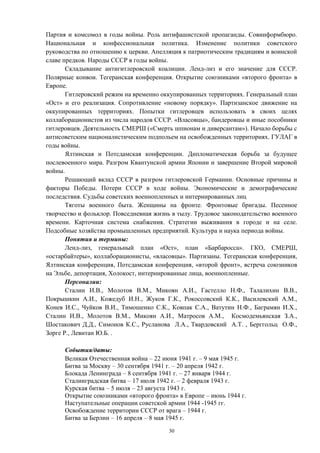 Партия и комсомол в годы войны. Роль антифашистской пропаганды. Совинформбюро.
Национальная и конфессиональная политика. Изменение политики советского
руководства по отношению к церкви. Апелляция к патриотическим традициям и воинской
славе предков. Народы СССР в годы войны.
Складывание антигитлеровской коалиции. Ленд-лиз и его значение для СССР.
Полярные конвои. Тегеранская конференция. Открытие союзниками «второго фронта» в
Европе.
Гитлеровский режим на временно оккупированных территориях. Генеральный план
«Ост» и его реализация. Сопротивление «новому порядку». Партизанское движение на
оккупированных территориях. Попытки гитлеровцев использовать в своих целях
коллаборационистов из числа народов СССР. «Власовцы», бандеровцы и иные пособники
гитлеровцев. Деятельность СМЕРШ («Смерть шпионам и диверсантам»). Начало борьбы с
антисоветским националистическим подпольем на освобожденных территориях. ГУЛАГ в
годы войны.
Ялтинская и Потсдамская конференции. Дипломатическая борьба за будущее
послевоенного мира. Разгром Квантунской армии Японии и завершение Второй мировой
войны.
Решающий вклад СССР в разгром гитлеровской Германии. Основные причины и
факторы Победы. Потери СССР в ходе войны. Экономические и демографические
последствия. Судьбы советских военнопленных и интернированных лиц
Тяготы военного быта. Женщины на фронте. Фронтовые бригады. Песенное
творчество и фольклор. Повседневная жизнь в тылу. Трудовое законодательство военного
времени. Карточная система снабжения. Стратегии выживания в городе и на селе.
Подсобные хозяйства промышленных предприятий. Культура и наука периода войны.
Понятия и термины:
Ленд-лиз, генеральный план «Ост», план «Барбаросса». ГКО, СМЕРШ,
«остарбайтеры», коллаборационисты, «власовцы». Партизаны. Тегеранская конференция,
Ялтинская конференция, Потсдамская конференция, «второй фронт», встреча союзников
на Эльбе, депортация, Холокост, интернированные лица, военнопленные.
Персоналии:
Сталин И.В., Молотов В.М., Микоян А.И., Гастелло Н.Ф., Талалихин В.В.,
Покрышкин А.И., Кожедуб И.Н., Жуков Г.К., Рокоссовский К.К., Василевский А.М.,
Конев И.С., Чуйков В.И., Тимошенко С.К., Ковпак С.А., Ватутин Н.Ф., Баграмян И.Х.,
Сталин И.В., Молотов В.М., Микоян А.И., Матросов А.М., Космодемьянская З.А.,
Шостакович Д.Д., Симонов К.С., Русланова Л.А., Твардовский А.Т. , Берггольц О.Ф.,
Зорге Р., Левитан Ю.Б. .
События/даты:
Великая Отечественная война – 22 июня 1941 г. – 9 мая 1945 г.
Битва за Москву – 30 сентября 1941 г. – 20 апреля 1942 г.
Блокада Ленинграда – 8 сентября 1941 г. – 27 января 1944 г.
Сталинградская битва – 17 июля 1942 г. – 2 февраля 1943 г.
Курская битва – 5 июля – 23 августа 1943 г.
Открытие союзниками «второго фронта» в Европе – июнь 1944 г.
Наступательные операции советской армии 1944 -1945 гг.
Освобождение территории СССР от врага – 1944 г.
Битва за Берлин – 16 апреля – 8 мая 1945 г.
30
 