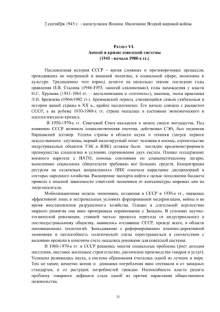 2 сентября 1945 г. – капитуляция Японии. Окончание Второй мировой войны
Раздел VI.
Апогей и кризис советской системы
(1945 - начало 1980-х гг.)
Послевоенная история СССР - время сложных и противоречивых процессов,
проходивших во внутренней и внешней политике, в социальной сфере, экономике и
культуре. Традиционно этот период делится на несколько этапов: последние годы
правления И.В. Сталина (1946-1953, «апогей сталинизма»), годы нахождения у власти
Н.С. Хрущева (1953-1964 гг. – десталинизация и «оттепель»), наконец, эпоха правления
Л.И. Брежнева (1964-1982 гг.). Брежневский период, считающийся самым стабильным в
истории нашей страны в ХХ в., крайне неоднозначен. Его начало совпало с расцветом
СССР, а на рубеже 1970-1980-х гг. страна оказалась в состоянии экономического и
идеологического кризиса.
В 1950-1970-е гг. Советский Союз находился в зените своего могущества. Под
влиянием СССР возникла социалистическая система, действовал СЭВ, был подписан
Варшавский договор. Успехи страны в области науки и техники (запуск первого
искусственного спутника, первый пилотируемый полет человека в космос, строительство
индустриальных объектов ТЭК и ВПК) должны были наглядно продемонстрировать
преимущества социализма в условиях соревнования двух систем. Однако поддержание
военного паритета с НАТО, помощь союзникам по социалистическому лагерю,
выполнение социальных обязательств требовало все больших средств. Концентрация
ресурсов на «ключевых направлениях» ВПК означала нарастание диспропорций в
секторах народного хозяйства. Расширение экспорта нефти с целью пополнения бюджета
привело к опасной зависимости советской экономики от конъюнктуры мировых цен на
энергоносители.
Мобилизационная модель экономики, созданная в СССР в 1930-е гг., оказалась
эффективной лишь в экстремальных условиях форсированной модернизации, войны и во
время восстановления разрушенного хозяйства. Однако в длительной перспективе
мирного развития она явно проигрывала соревнование с Западом. В условиях научно-
технической революции, ставшей частью процесса перехода от индустриального к
постиндустриальному обществу, выявилось отставание СССР, прежде всего, в области
инновационных технологий. Запаздывание с реформированием планово-директивной
экономики и неспособность политической элиты перестраиваться в соответствии с
вызовами времени в конечном счете оказались роковыми для советской системы.
В 1960-1970-е гг. в СССР решались многие социальные проблемы (рост доходов
населения, массовое жилищное строительство, увеличение производства товаров и услуг).
Успешно развивалась наука, а система образования считалась одной из лучших в мире.
Тем не менее, качество жизни и динамика потребления явно отставали и от западных
стандартов, и от растущих потребностей граждан. Неспособность власти решить
проблему товарного дефицита стала одной из причин нарастания общественного
недовольства.
31
 