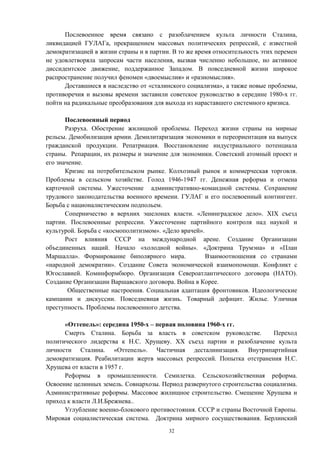 Послевоенное время связано с разоблачением культа личности Сталина,
ликвидацией ГУЛАГа, прекращением массовых политических репрессий, с известной
демократизацией в жизни страны и в партии. В то же время относительность этих перемен
не удовлетворяла запросам части населения, вызвав численно небольшое, но активное
диссидентское движение, поддержанное Западом. В повседневной жизни широкое
распространение получил феномен «двоемыслия» и «разномыслия».
Доставшиеся в наследство от «сталинского социализма», а также новые проблемы,
противоречия и вызовы времени заставили советское руководство в середине 1980-х гг.
пойти на радикальные преобразования для выхода из нараставшего системного кризиса.
Послевоенный период
Разруха. Обострение жилищной проблемы. Переход жизни страны на мирные
рельсы. Демобилизация армии. Демилитаризация экономики и переориентация на выпуск
гражданской продукции. Репатриация. Восстановление индустриального потенциала
страны. Репарации, их размеры и значение для экономики. Советский атомный проект и
его значение.
Кризис на потребительском рынке. Колхозный рынок и коммерческая торговля.
Проблемы в сельском хозяйстве. Голод 1946-1947 гг. Денежная реформа и отмена
карточной системы. Ужесточение административно-командной системы. Сохранение
трудового законодательства военного времени. ГУЛАГ и его послевоенный контингент.
Борьба с националистическим подпольем.
Соперничество в верхних эшелонах власти. «Ленинградское дело». XIX съезд
партии. Послевоенные репрессии. Ужесточение партийного контроля над наукой и
культурой. Борьба с «космополитизмом». «Дело врачей».
Рост влияния СССР на международной арене. Создание Организации
объединенных наций. Начало «холодной войны». «Доктрина Трумэна» и «План
Маршалла». Формирование биполярного мира. Взаимоотношения со странами
«народной демократии». Создание Совета экономической взаимопомощи. Конфликт с
Югославией. Коминформбюро. Организация Североатлантического договора (НАТО).
Создание Организации Варшавского договора. Война в Корее.
Общественные настроения. Социальная адаптация фронтовиков. Идеологические
кампании и дискуссии. Повседневная жизнь. Товарный дефицит. Жилье. Уличная
преступность. Проблемы послевоенного детства.
«Оттепель»: середина 1950-х – первая половина 1960-х гг.
Смерть Сталина. Борьба за власть в советском руководстве. Переход
политического лидерства к Н.С. Хрущеву. XX съезд партии и разоблачение культа
личности Сталина. «Оттепель». Частичная десталинизация. Внутрипартийная
демократизация. Реабилитации жертв массовых репрессий. Попытка отстранения Н.С.
Хрущева от власти в 1957 г.
Реформы в промышленности. Семилетка. Сельскохозяйственная реформа.
Освоение целинных земель. Совнархозы. Период развернутого строительства социализма.
Административные реформы. Массовое жилищное строительство. Смещение Хрущева и
приход к власти Л.И.Брежнева..
Углубление военно-блокового противостояния. СССР и страны Восточной Европы.
Мировая социалистическая система. Доктрина мирного сосуществования. Берлинский
32
 