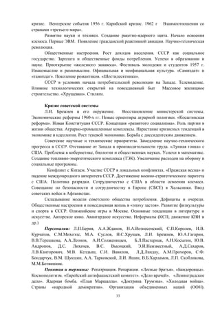 кризис. Венгерские события 1956 г. Карибский кризис. 1962 г Взаимоотношения со
странами «третьего мира».
Развитие науки и техники. Создание ракетно-ядерного щита. Начало освоения
космоса. Первые ЭВМ. Появление гражданской реактивной авиации. Научно-техническая
революция.
Общественные настроения. Рост доходов населения. СССР как социальное
государство. Зарплата и общественные фонды потребления. Успехи в образовании и
науке. Приоткрытие «железного занавеса». Фестиваль молодежи и студентов 1957 г.
Инакомыслие и разномыслие. Официальная и неофициальная культура. «Самиздат» и
«тамиздат». Поколение романтиков. «Шестидесятники».
СССР в условиях начала потребительской революции на Западе. Телевидение.
Влияние технологических открытий на повседневный быт Массовое жилищное
строительство. «Хрущевки». Стиляги.
Кризис советской системы
Л.И. Брежнев и его окружение. Восстановление министерской системы.
Экономические реформы 1960-х гг. Новые ориентиры аграрной политики. «Косыгинская
реформа». Новая Конституция СССР. Концепция «развитого социализма». Роль партии в
жизни общества. Аграрно-промышленные комплексы. Нарастание кризисных тенденций в
экономике и идеологии. Рост теневой экономики. Борьба с диссидентским движением.
Советские научные и технические приоритеты. Замедление научно-технического
прогресса в СССР. Отставание от Запада в производительности труда. «Лунная гонка» с
США. Проблемы в кибернетике, биологии и общественных науках. Успехи в математике.
Создание топливно-энергетического комплекса (ТЭК). Увеличение расходов на оборону и
социальные программы.
Конфликт с Китаем. Участие СССР в локальных конфликтах. «Пражская весна» и
падение международного авторитета СССР. Достижение военно-стратегического паритета
с США. Политика разрядки. Сотрудничество с США в области освоения космоса.
Совещание по безопасности и сотрудничеству в Европе (СБСЕ) в Хельсинки. Ввод
советских войск в Афганистан.
Складывание модели советского общества потребления. Дефициты и очереди.
Общественные настроения и повседневная жизнь в «эпоху застоя». Развитие физкультуры
и спорта в СССР. Олимпийские игры в Москве. Основные тенденции в литературе и
искусстве. Авторское кино. Авангардное искусство. Неформалы (КСП, движение КВН и
др.)
Персоналии: Л.П.Берия, А.А.Жданов, Н.А.Вознесенский, С.П.Королев, И.В.
Курчатов, С.М.Михоэлс, М.А. Суслов, Н.С.Хрущев, Л.И. Брежнев, Ю.А.Гагарин,
В.В.Терешкова, А.А.Леонов, А.И.Солженицын, Б.Л.Пастернак, А.Н.Косыгин, Ю.В.
Андропов, Д.С. Лихачев, В.С. Высоцкий, Э.И.Неизвестный, А.Д.Сахаров,
Л.В.Канторович, М.В. Келдыш, С.И. Вавилов, Л.Д.Ландау, А.М.Прохоров, С.Ф.
Бондарчук, В.М. Шукшин, А.А. Тарковский, Л.И. Яшин, В.Б.Харламов, Л.П. Скобликова,
М.М.Ботвинник.
Понятия и термины: Репатриация. Репарации. «Лесные братья». «Бандеровцы».
Космополитизм. «Еврейский антифашистский комитет». «Дело врачей». «Ленинградское
дело». Ядерная бомба. «План Маршалла». «Доктрина Трумэна». «Холодная война».
Страны «народной демократии». Организация объединенных наций (ООН).
33
 