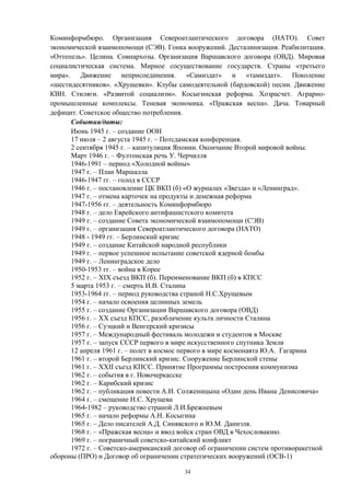 Коминформбюро. Организация Североатлантического договора (НАТО). Совет
экономической взаимопомощи (СЭВ). Гонка вооружений. Десталинизация. Реабилитация.
«Оттепель». Целина. Совнархозы. Организация Варшавского договора (ОВД). Мировая
социалистическая система. Мирное сосуществование государств. Страны «третьего
мира». Движение неприсоединения. «Самиздат» и «тамиздат». Поколение
«шестидесятников». «Хрущевки». Клубы самодеятельной (бардовской) песни. Движение
КВН. Стиляги. «Развитой социализм». Косыгинская реформа. Хозрасчет. Аграрно-
промышленные комплексы. Теневая экономика. «Пражская весна». Дача. Товарный
дефицит. Советское общество потребления.
События/даты:
Июнь 1945 г. – создание ООН
17 июля – 2 августа 1945 г. – Потсдамская конференция.
2 сентября 1945 г. – капитуляция Японии. Окончание Второй мировой войны.
Март 1946 г. – Фултонская речь У. Черчилля
1946-1991 – период «Холодной войны»
1947 г. – План Маршалла
1946-1947 гг. – голод в СССР
1946 г. – постановление ЦК ВКП (б) «О журналах «Звезда» и «Ленинград».
1947 г. – отмена карточек на продукты и денежная реформа
1947-1956 гг. – деятельность Коминформбюро
1948 г. – дело Еврейского антифашистского комитета
1949 г. – создание Совета экономической взаимопомощи (СЭВ)
1949 г. – организация Североатлантического договора (НАТО)
1948 - 1949 гг. – Берлинский кризис
1949 г. – создание Китайской народной республики
1949 г. – первое успешное испытание советской ядерной бомбы
1949 г. – Ленинградское дело
1950-1953 гг. – война в Корее
1952 г. – XIX съезд ВКП (б). Переименование ВКП (б) в КПСС
5 марта 1953 г. – смерть И.В. Сталина
1953-1964 гг. – период руководства страной Н.С.Хрущевым
1954 г. – начало освоения целинных земель
1955 г. – создание Организации Варшавского договора (ОВД)
1956 г. – XX съезд КПСС, разоблачение культа личности Сталина
1956 г. – Суэцкий и Венгерский кризисы
1957 г. – Международный фестиваль молодежи и студентов в Москве
1957 г. – запуск СССР первого в мире искусственного спутника Земли
12 апреля 1961 г. – полет в космос первого в мире космонавта Ю.А. Гагарина
1961 г. – второй Берлинский кризис. Сооружение Берлинской стены
1961 г. – XXII съезд КПСС. Принятие Программы построения коммунизма
1962 г. – события в г. Новочеркасске
1962 г. – Карибский кризис
1962 г. – публикация повести А.И. Солженицына «Один день Ивана Денисовича»
1964 г. – смещение Н.С. Хрущева
1964-1982 – руководство страной Л.И.Брежневым
1965 г. – начало реформы А.Н. Косыгина
1965 г. – Дело писателей А.Д. Синявского и Ю.М. Даниэля.
1968 г. – «Пражская весна» и ввод войск стран ОВД в Чехословакию.
1969 г. – пограничный советско-китайский конфликт
1972 г. – Советско-американский договор об ограничении систем противоракетной
обороны (ПРО) и Договор об ограничении стратегических вооружений (ОСВ-1)
34
 