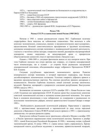 1975 г. – заключительный этап Совещания по безопасности и сотрудничеству в
Европе (СБСЕ) в Хельсинки.
1977 г. – новая Конституция СССР
1979 г. - Договор с США об ограничении стратегических вооружений-2 (ОСВ-2)
1979 г. – ввод советских войск в Афганистан
1980 г. – летние Олимпийские игры в Москве
1982 г. – смерть Л.И. Брежнева
1982-1985 гг. – руководство страной Ю.В. Андроповым и К.У.Черненко.
Раздел VII.
Распад СССР и становление новой России (1985-2012)
Начатая в 1985 г. новым руководителем страны М.С. Горбачевым политика
«перестройки» была нацелена на «обновление социализма». Она включала в себя
комплекс экономических, социальных, внешне- и внутриполитических мер («ускорение»,
предоставление большей самостоятельности предприятиям и трудовым коллективам,
допущение коммерческого сектора экономики и индивидуальной трудовой деятельности,
гласность и частичное снятие цензуры, плюрализм мнений, расширение внутрипартийной
демократии, «новое мышление» на международной арене с приоритетом
общечеловеческих ценностей, отказ от противостояния с Западом и др.).
Однако с 1988-1989 гг. ситуация фактически вышла из под контроля власти. При
этом Горбачев оказался под огнем критика как «справа», со стороны консервативной
части номенклатуры, так и «слева» - со стороны более радикально настроенной
демократической оппозиции, объединившейся вокруг избранного Президентом РСФСР
Б.Н. Ельцина.
Ситуация усугублялась нарастанием экономического кризиса. Развитие
коммерческого сектора экономики, в который перетекали госресурсы, еще больше
дестабилизировало экономическое положение. Усиление товарного дефицита привело к
введению продовольственных карточек. Ряд союзных республик приняли декларации о
независимости. Попытки Горбачева подписать новый союзный договор закончились
неудачей. Принятие деклараций о суверенитете союзными республиками. Выступление
ГКЧП в августе 1991 г.
Беловежские соглашения. и роспуск СССР в декабре 1991 г. Новая Россия во главе
с Б.Н. Ельциным как правопреемник СССР. В сжатые сроки был осуществлен демонтаж
советской экономической системы и заложены основы рыночной экономики. Эти задачи
были в основном реализованы в ходе либеральных по содержанию и радикальных по
исполнению экономических реформ, начатых правительством Ельцина-Гайдара в январе
1992 г.
Необходимость радикальной политической реформы. Нараставшее с середины
1992 г. противостояние президентской и парламентской (в лице съезда народный
депутатов и Верховного Совета РСФСР) ветвей власти привело в 1993 г. к фактическому
двоевластию, что грозило развалом страны.
В результате победы Ельцина после трагических событий в Москве в октябре 1993
г. в России произошла кардинальная смена политической системы. Принятие в декабре
1993 г. новой Конституции Российской Федерации. В 1998 г. экономику потряс глубокий
экономический кризис. К концу 1990-х гг. страна начала терять управляемость. Кризис
центральной власти усугублялся неудачами в экономике, правительственной чехардой,
35
 