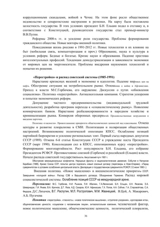 коррупционными скандалами, войной в Чечне. На этом фоне росло общественное
недовольство и сепаратистские настроения в регионах. На карту была поставлена
целостность государства. В этих условиях президент Б.Н. Ельцин подал в отставку и, в
соответствии с Конституцией, руководителем государства стал премьер-министр
В.В.Путин.
Реформы 2000-х гг. и усиление роли государства. Проблемы формирования
гражданского общества. Новые векторы внешней политики.
Повседневная жизнь россиян в 1991-2012 гг. Новые технологии и их влияние на
быт (мобильная связь, компьютеризация и проч.) Образование, наука и культура в
условиях реформ. Бедные и богатые. Кризис науки и образования. Падение престижа
интеллектуальных профессий. Тенденции деиндустриализации и зависимости экономики
от мировых цен на энергоносители. Проблемы внедрения наукоемких технологий и
попытки их решения.
«Перестройка» и распад советской системы (1985-1991)
Нарастание кризисных явлений в экономике и идеологии. Падение мировых цен на
нефть. Обострение ситуации на потребительском рынке. Отношение к войне в Афганистане.
Приход к власти М.С.Горбачева, его окружение. Дискуссии о путях «обновления
социализма». Политика «перестройки». Антиалкогольная кампания. Стратегия ускорения
и попытки экономических реформ.
Допущение частного предпринимательства (индивидуальной трудовой
деятельности), разработка программ перехода к «социалистическому рынку». Появление
коммерческих банков. Нарастание разбалансированности в народном хозяйстве и
криминализации рынка. Конверсия оборонных предприятий. Продовольственные затруднения и
введение карточек.
Политика «гласности». Провозглашение приоритета общечеловеческих ценностей над классовыми. Отмена
цензуры и развитие плюрализма в СМИ. Политизация и поляризация общественных
настроений. Возникновение политической оппозиции КПСС. Ослабление позиций
партийной бюрократии и усиление региональных элит. Первый съезд народных депутатов
СССР (1989). Отмена 6-й статьи Конституции СССР и учреждение поста Президента
СССР (март 1990). Консолидация сил в КПСС, оппозиционных курсу «перестройки».
Формирование многопартийности. Рост популярности Б.Н. Ельцина, его избрание
Президентом РСФСР. Противостояние союзной (Горбачев) и российской (Ельцин) власти.
Начало распада советской государственности. Августовский путч 1991 г.
Обострение межнациональных конфликтов. Народные фронты и националистические движения. События в Нагорном
Карабахе (1988). Кризис Союза ССР, попытки центра подписать новый союзный договор (переговоры в Ново-Огарево). «Парад
суверенитетов» в условиях ослабления центральной власти. Декларация о государственном суверенитете РСФСР (12 июня 1990 г.)
Внешняя политика. «Новое мышление» и внешнеполитические приоритеты СССР.
Завершение «холодной войны». Распад СЭВ и Варшавского договора. Объединение Германии. Распад мировой
социалистической системы. Ослабление позиций СССР на международной арене.
Персоналии: М.С. Горбачев, Н.И. Рыжков, Л.И. Абалкин, Г.А.Явлинский, Б.Н. Ельцин, А.Н. Яковлев, Э.А.
Шеварнадзе, Г.И. Янаев, В.А. Крючков, Д.Т. Язов, А.Д. Сахаров, Ю.Н. Афанасьев, Г.Х. Попов, А.А. Собчак, Г.А. Старовойтова, С.А.
Федоров, Д.С.Лихачев, В.Г. Распутин, М.Л. Ростропович, М.М. Жванецкий, В.Цой, А. Макаревич,
А.Б. Пугачева
Понятия: «перестройка», «гласность», «новое политическое мышление», «стратегия ускорения», «долларовая игла»,
общечеловеческие ценности, «социализм с человеческим лицом», антиалкогольная компания, человеческий фактор,
новое политическое мышление, общечеловеческие ценности, политический плюрализм,
36
 