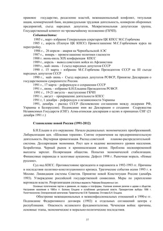 правовое государство, разделение властей, межнациональный конфликт, титульная
нация, коммерческий банк, индивидуальная трудовая деятельность, конверсия оборонных
предприятий, съезд народных депутатов, Межрегиональная депутатская группа,
Государственный комитет по чрезвычайному положению (ГКЧП).
События/даты:
1985 г., март- избрание Генеральным секретарем ЦК КПСС М.С.Горбачева
1985 г., апрель (Пленум ЦК КПСС) Провозглашение М.С.Горбачевым курса на
перестройку.
1986 г., 26 апреля – авария на Чернобыльской АЭС
1987 г., январь - провозглашение политики гласности
1988 г. июнь-июль ХIХ конференция КПСС
1989 г., апрель – вывод советских войск из Афганистана
1989 г., май- июнь – I съезд народных депутатов СССР
1990 г. 15 марта - избрание М.С.Горбачева Президентом СССР на III cъезде
народных депутатов СССР
1990 г., май- июнь - Съезд народных депутатов РСФСР, Принятие Декларации о
государственном суверенитете России.
1991 г., 17 марта – референдум о сохранении СССР
1991 г., июнь – избрание Б.Н.Ельцина Президентом РСФСР.
1991 г., 19-21 августа – выступление ГКЧП
1991 г., август – прекращение деятельности КПСС
1991 г, 1 декабря – референдум о независимости Украины
1991, декабрь - распад СССР (Беловежские соглашения между лидерами РФ,
Украины и Белоруссии). Подписание ими же Декларации о создании Содружества
Независимых Государств (СНГ). Алма-атинская декларация о целях и принципах СНГ (21
декабря 1991 г.)
Становление новой России (1991-2012)
Б.Н.Ельцин и его окружение. Начало радикальных экономических преобразований.
Либерализация цен. «Шоковая терапия». Снятие ограничения на предпринимательскую
деятельность. Ваучерная приватизация. Распад советской планово-распределительной
системы. Долларизация экономики. Рост цен и падение жизненного уровня населения.
Безработица. Черный рынок и криминализация жизни. Проблема несвоевременной
выплаты зарплат. Поляризация общества. Попытки экономической стабилизации.
Финансовые пирамиды и залоговые аукционы. Дефолт 1998 г. Рыночная мораль. «Новые
русские».
Суд над КПСС. Противостояние президента и парламента в 1992-1993 гг. Причины
и последствия политико-конституционного кризиса. Трагические события осени 1993 г. в
Москве. Ликвидация системы Советов. Принятие новой Конституции России (декабрь
1993). Утверждение российской государственной символики. Меры по укреплению
вертикали власти. Реорганизация силовых ведомств. Реформа Вооруженных сил.
Основные политические партии и движения, их лидеры и платформы. Усиление влияния религии и церкви в обществе.
Настроения населения в 1990-е гг. Болезнь Ельцина и ослабление центральной власти. Президентские выборы 1996 г.
Политтехнологии. Олигархический капитализм. Правительство Е.М. Примакова. Отставка Б.Н. Ельцина.
Обострение межнациональных и межконфессиональных отношений в 1990-е гг.
Подписание Федеративного договора (1992) и отдельных соглашений центра с
республиками. Опасность исламского фундаментализма. Чеченская война: причины,
основные этапы, экономические и морально-политические последствия.
37
 
