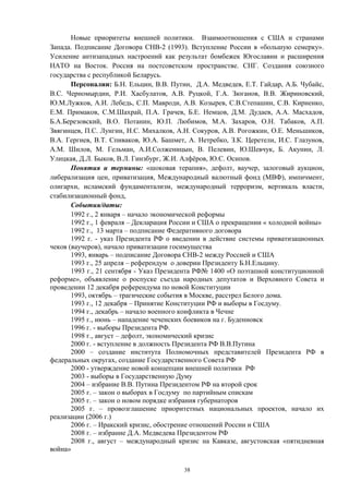Новые приоритеты внешней политики. Взаимоотношения с США и странами
Запада. Подписание Договора СНВ-2 (1993). Вступление России в «большую семерку».
Усиление антизападных настроений как результат бомбежек Югославии и расширения
НАТО на Восток. Россия на постсоветском пространстве. СНГ. Создания союзного
государства с республикой Беларусь.
Персоналии: Б.Н. Ельцин, В.В. Путин, Д.А. Медведев, Е.Т. Гайдар, А.Б. Чубайс,
B.C. Черномырдин, Р.И. Хасбулатов, А.В. Руцкой, Г.А. Зюганов, В.В. Жириновский,
Ю.М.Лужков, А.И. Лебедь, С.П. Мавроди, А.В. Козырев, С.В.Степашин, С.В. Кириенко,
Е.М. Примаков, С.М.Шахрай, П.А. Грачев, Б.Е. Немцов, Д.М. Дудаев, А.А. Масхадов,
Б.А.Березовский, В.О. Потанин, Ю.П. Любимов, М.А. Захаров, О.Н. Табаков, А.П.
Звягинцев, П.С. Лунгин, Н.С. Михалков, А.Н. Сокуров, А.В. Рогожкин, О.Е. Меньшиков,
В.А. Гергиев, В.Т. Спиваков, Ю.А. Башмет, А. Нетребко, З.К. Церетели, И.С. Глазунов,
A.M. Шилов, М. Гельман, А.И.Солженицын, В. Пелевин, Ю.Шевчук, Б. Акунин, Л.
Улицкая, Д.Л. Быков, В.Л. Гинзбург, Ж.И. Алфёров, Ю.С. Осипов.
Понятия и термины: «шоковая терапия», дефолт, ваучер, залоговый аукцион,
либерализация цен, приватизация, Международный валютный фонд (МВФ), импичмент,
олигархи, исламский фундаментализм, международный терроризм, вертикаль власти,
стабилизационный фонд,
События/даты:
1992 г., 2 января – начало экономической реформы
1992 г., 1 февраля – Декларация России и США о прекращении « холодной войны»
1992 г., 13 марта – подписание Федеративного договора
1992 г. - указ Президента РФ о введении в действие системы приватизационных
чеков (ваучеров), начало приватизации госимущества
1993, январь – подписание Договора СНВ-2 между Россией и США
1993 г., 25 апреля – референдум о доверии Президенту Б.Н.Ельцину.
1993 г., 21 сентября - Указ Президента РФ№ 1400 «О поэтапной конституционной
реформе», объявление о роспуске съезда народных депутатов и Верховного Совета и
проведении 12 декабря референдума по новой Конституции
1993, октябрь – трагические события в Москве, расстрел Белого дома.
1993 г., 12 декабря – Принятие Конституции РФ и выборы в Госдуму.
1994 г., декабрь – начало военного конфликта в Чечне
1995 г., июнь – нападение чеченских боевиков на г. Буденновск
1996 г. - выборы Президента РФ.
1998 г., август – дефолт, экономический кризис
2000 г. - вступление в должность Президента РФ В.В.Путина
2000 – создание института Полномочных представителей Президента РФ в
федеральных округах, создание Государственного Совета РФ
2000 - утверждение новой концепции внешней политики РФ
2003 - выборы в Государственную Думу
2004 – избрание В.В. Путина Президентом РФ на второй срок
2005 г. – закон о выборах в Госдуму по партийным спискам
2005 г. – закон о новом порядке избрания губернаторов
2005 г. – провозглашение приоритетных национальных проектов, начало их
реализации (2006 г.)
2006 г. – Иракский кризис, обострение отношений России и США
2008 г. – избрание Д.А. Медведева Президентом РФ
2008 г., август – международный кризис на Кавказе, августовская «пятидневная
война»
38
 