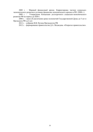2008 г. – Мировой финансовый кризис. Корректировка тактики социально-
экономического развития в условиях финансово-экономического кризиса в РФ (2008 г.)
2008 г. – Утверждение Концепции долгосрочного социально-экономического
развития РФ на период до 2020 г.
2008 г. – закон об увеличении срока полномочий Государственной Думы до 5 лет и
Президента РФ до 6 лет
2012 г. – избрание В.В. Путина Президентом РФ
2012 г. – формирование правительства Д.А. Медведева. «Открытое правительство».
39
 