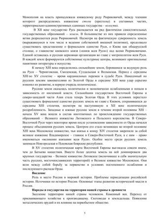 Монополия на власть принадлежала княжескому роду Рюриковичей, между членами
которого распределялись княжеские столы (престолы) в составных частях,
территориально-административных единицах государства – волостях.
В XII веке государство Русь распадается на ряд фактически самостоятельных
государственных образований – земель. В большинстве из них правили определенные
ветви разросшегося рода Рюриковичей. Несмотря на фактическую суверенность земель
(выражавшуюся в том числе в ведении собственной внешней политики), продолжало
существовать представление о формальном единстве Руси, о Киеве как общерусской
столице, о главенстве киевского князя («князя всея Руси») над всеми Рюриковичами.
Единой оставалась и русская церковная организация во главе с митрополитом всея Руси.
В каждой земле формируются собственные культурные центры, возникают оригинальные
памятники литературы и искусства.
К началу XIII века определились сильнейшие земли, боровшиеся за ведущую роль
на Руси – Черниговская, Смоленская, Суздальская и Волынская. Период с середины
XIII по XV столетие – время кардинальных перемен в судьбе Руси. Нанесенный по
русским землям завоевателями из Золотой Орды в середине XIII века удар серьезно
изменил их развитие, в первую очередь политическое.
Русские земли оказались политически и экономически ослабленными и попали в
зависимость от иноземной власти. Сильнейшим государством Восточной Европы и
северо-западной части Азии стала теперь Золотая Орда. В этих условиях перестало
существовать формальное единство русских земель во главе с Киевом, сохранявшееся до
середины XIII столетия, несмотря на наступившую в XII веке политическую
раздробленность. Западные и южные русские земли в течение второй половины XIII –
начала XV века вошли в состав иноэтничных по происхождению государственных
образований – Великого княжества Литовского и Польского королевства. В Северо-
Восточной Руси через некоторое время после установления зависимости от Орды начался
процесс объединения русских земель. Центром его стало возникшее во второй половине
XIII века Московское княжество, чьи князья к концу XIV столетия закрепили за собой
великое княжение Владимирское – главное в Северо-Восточной Руси, а с ним – право
именоваться «великими князьями всея Руси». Особое место среди русских земель
занимали Новгородская и Псковская боярские республики.
В XV столетии политическая карта Восточной Европы выглядела совсем иначе,
чем до Батыева нашествия. Вместо более десятка земель на ней доминировали два
крупных государства – Великое княжество Литовское (включившее в себя значительную
часть русских, восточнославянских территорий) и Великое княжество Московское. Они
вели между собой борьбу за первенство в условиях постепенного ослабления и
последующего распада Орды.
Введение
Роль и место России в мировой истории. Проблемы периодизации российской
истории. Источники по истории России. Основные этапы развития исторической мысли в
России.
Народы и государства на территории нашей страны в древности
Заселение территории нашей страны человеком. Каменный век. Переход от
присваивающего хозяйства к производящему. Скотоводы и земледельцы. Появление
металлических орудий и их влияние на первобытное общество.
5
 