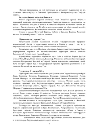 Народы, проживавшие на этой территории до середины I тысячелетия до н.э.
Античные города-государства Северного Причерноморья. Боспорское царство. Скифское
царство.
Восточная Европа в середине I тыс. н.э.
Великое переселение народов. Миграция готов. Нашествие гуннов. Вопрос о
славянской прародине и происхождении славян. Расселение славян, их разделение на три
ветви – восточные, западные и южные. Славянские общности Восточной Европы. Их
соседи – балты и финно-угры. Хозяйство восточных славян, их общественный строй и
политическая организация. Возникновение княжеской власти. Язычество.
Страны и народы Восточной Европы, Сибири и Дальнего Востока. Хазарский
каганат. Волжская Булгария. Тюркские каганаты.
Образование государства Русь.
Исторические условия складывания русской государственности: природно-
климатический фактор и политические процессы в Европе в конце I тыс. н. э.
Формирование новой политической и этнической карты континента.
Первые известия о руси. Проблема образования Древнерусского государства. Очаги
формирования государств на восточнославянской территории. Начало династии
Рюриковичей. Политогенез в странах Европы.
Формирование территории государства Русь. Дань и полюдье. Первые русские
князья: Олег, Игорь, Ольга, Святослав, Владимир. Отношения с Византийской империей,
странами Центральной, Западной и Северной Европы, кочевниками европейских степей.
Путь из варяг в греки. Русь в международной торговле. Принятие христианства и его
значение. Византийское наследие на Руси.
Русь в конце X – начале XII в.
Территория и население государства Русь/Русская земля. Крупнейшие города Руси:
Киев, Новгород, Чернигов, Переяславль, Смоленск, Владимир-Волынский, Ростов,
Полоцк. Новгород как центр освоения Севера Восточной Европы, колонизация Русской
равнины. Территориально-политическая структура - волости. Органы власти: князь,
посадник, тысяцкий, вече. Внутриполитическое развитие. Борьба за власть между
сыновьями Владимира Святого. Ярослав Мудрый. Русь при Ярославичах. Владимир
Мономах. Русская церковь до начала XII в.
Общественный строй Руси: дискуссии в исторической науке. Князья, дружина и ее
состав: бояре, отроки, детские. Духовенство. Городское население («люди градские»,
«гражане»). Купцы. Категории рядового населения: люди, смерды, закупы, холопы.
«Служебная организация». Древнерусское право: Русская Правда, церковные уставы.
Внешняя политика и международные связи Руси: отношения с Византией,
печенегами, половцами, странами Центральной, Западной и СевернойЕвропы.
Древнерусская культура. Формирование единого культурного пространства.
Кирилло-мефодиевская традиция на Руси. Письменность. Распространение грамотности,
берестяные грамоты. Появление древнерусской литературы. «Слово о Законе и
Благодати». Произведения летописного жанра. «Повесть временных лет». Первые русские
жития. Произведения Владимира Мономаха. Архитектура и живопись.
Повседневная жизнь, сельский и городской быт. Положение женщины. Дети
и их воспитание. Картина мира древнерусского человека.
6
 