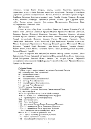 «гражане». Купцы. Гости. Смерды, закупы, холопы. Язычество, христианство,
православие, ислам, иудаизм. Епархия. Монастырь. Митрополит. Патриарх. Автокефалия
(церковная). Десятина. Раздробленность. Вотчина. Поместье. Крестьяне. Барщина и оброк.
Граффити. Базилика. Крестово-купольный храм. Плинфа. Фреска. Мозаика. Летопись.
Жития, житийная литература. Берестяные грамоты. Былины. Орда. Курултай, тумен,
нойон, баскак, ярлык, «выход». Крестоносцы. Централизация. Кормление. Царь.
Государственная символика. Герб.
Персоналии:
Рюрик. Аскольд и Дир. Олег. Игорь. Ольга. Святослав Игоревич. Владимир Святой.
Борис и Глеб. Святополк Окаянный. Ярослав Мудрый. Ярославичи: Изяслав, Святослав,
Всеволод. Всеслав Полоцкий. Святополк Изяславич. Владимир Мономах. Мстислав
Великий. Ярослав Осмомысл. Роман Мстиславич. Даниил Галицкий. Юрий Долгорукий.
Андрей Боголюбский. Всеволод Большое Гнездо. Мстислав «Удатный». Игорь
Святославич. Чингисхан. Батый (Бату-хан). Юрий Всеволодич. Ярослав Всеволодич.
Михаил Всеволодич Черниговский. Александр Невский. Даниил Московский. Михаил
Ярославич Тверской. Юрий Данилович. Иван Калита. Миндовг. Гедимин. Ольгерд.
Ягайло. Витовт. Узбек. Мамай. Тохтамыш. Едигей. Тимур. Дмитрий Донской. Василий I.
Василий Тёмный. Иван III.
Кирилл и Мефодий. Кий. Митрополит Иларион. Нестор. Даниил Заточник. Сергий
Радонежский. Стефан Пермский. Митрополиты Пётр, Алексий, Иона. Софья Витовтовна.
Юрий Дмитриевич. Дмитрий Шемяка. Феофан Грек. Андрей Рублев. ЕвфимийII
(новгородский архиепископ). Марфа Борецкая. София (Зоя) Палеолог. Афанасий Никитин.
Аристотель Фиораванти.
События/даты:
VI-IX вв. — расселение славян по территории Восточной Европы
860 – поход Руси на Константинополь
862 – «призвание» Рюрика
882 – захват Олегом Киева
907 – поход Олега на Константинополь
911 – договор Руси с Византией
941 – поход Игоря на Константинополь
944 – договор Руси с Византией
964-972 – походы Святослава
978/980-1015 – княжение Владимира Святославича в Киеве
988 – крещение Руси
1015-1026 – усобицы между сыновьями Владимира
1016-1018 и 1019-1054 – княжение Ярослава Мудрого
XI в. – Правда Русская (Краткая редакция)
1068 – восстание в Киеве
1097 – Любечский съезд
1113 – восстание в Киеве, «Устав» Владимира Мономаха
1113-1125 – княжение в Киеве Владимира Мономаха
1125-1132 – княжение в Киеве Мстислава Великого
1130-е – завершение разделения Руси на земли
Начало XII в. – «Повесть временных лет»
XII в. – Правда Русская (Пространная редакция)
1147 – первое упоминание Москвы
1185 – поход Игоря Святославича на половцев
8
 