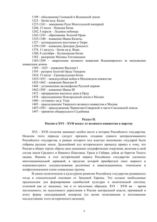 1199 – объединение Галицкой и Волынской земли
1223 – битва на р. Калке
1237-1241 – завоевание Руси Монгольской империей
1240, 15 июля – Невская битва
1242, 5 апреля – Ледовое побоище
1242-1243 – образование Золотой Орды
1325-1340 – княжение Ивана Калиты.
1327 – антиордынское восстание в Твери
1359-1389 – княжение Дмитрия Донского
1378, 11 августа – битва на р. Воже
1380, 8 сентября – Куликовская битва
1382 – разорение Москвы Тохтамышем
1383-1389 – закрепление великого княжения Владимирского за московским
княжеским домом
1389 – 1425 – княжение Василия I
1395 – разгром Золотой Орды Тимуром
1410, 15 июля – Грюнвальдская битва
1425-1453 – междоусобная война в Московском княжестве
1425-1462 – княжение Василия II
1448 – установление автокефалии Русской церкви
1462-1505 – княжение Ивана III
1472 – прекращение выплаты дани в Орду
1478 – присоединение Новгородской земли к Москве
1480 – «стояние» на р. Угре
1485 – присоединение Тверского великого княжества к Москве
1487-1503 – присоединение Чернигово-Северской и части Смоленской земель
1497 – принятие общерусского Судебника
Раздел II.
Россия в XVI – XVII веках: от великого княжества к царству
XVI – XVII столетия занимают особое место в истории Российского государства.
Началом этого периода следует признать создание единого централизованного
Российского государства, в рамках которого под властью московских государей были
собраны русские земли. Дальнейший ход исторического процесса привел к тому, что
Россия в общих чертах обрела свои нынешние географические очертания, включив в свой
состав земли Среднего и Нижнего Поволжья, Урала и Сибири, дойдя до берегов Тихого
океана. Именно в этот исторический период Российское государство сделалось
многонациональной державой, в пределах которой приобретали опыт мирного и
взаимовыгодного сосуществования различные в цивилизационном, этническом и
конфессиональном плане социальные группы.
В своем политическом и культурном развитии Российское государство развивалось
тогда в относительной изоляции от Западной Европы. Это создало необходимые
предпосылки для формирования самобытной культуры и политической системы,
отличной как от западных, так и от восточных образцов. XVI – XVII вв. – время
постепенного, но неуклонного укрепления в России центральной власти, принявшей в
итоге форму самодержавной монархии (со всеми позитивными и негативными
последствиями этого исторического явления).
9
 