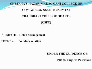 CHETANA’S HAZARIMAL SOMANI COLLEGE OF
COM. & ECO. &SMT. KUSUMTAI
CHAUDHARI COLLEGE OFARTS
(CSFC)
SUBJECT: - Retail Management
TOPIC: - Vendors relation
UNDER THE GUIDENCE OF:
PROF. Taqdees Pawaskar
 