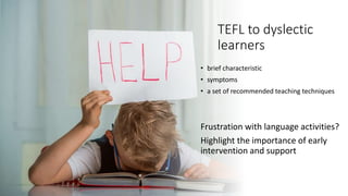 TEFL to dyslectic
learners
• brief characteristic
• symptoms
• a set of recommended teaching techniques
Frustration with language activities?
Highlight the importance of early
intervention and support
 