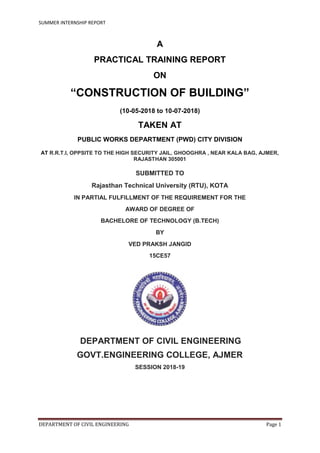 SUMMER INTERNSHIP REPORT
DEPARTMENT OF CIVIL ENGINEERING Page 1
A
PRACTICAL TRAINING REPORT
ON
“CONSTRUCTION OF BUILDING”
(10-05-2018 to 10-07-2018)
TAKEN AT
PUBLIC WORKS DEPARTMENT (PWD) CITY DIVISION
AT R.R.T.I, OPPSITE TO THE HIGH SECURITY JAIL, GHOOGHRA , NEAR KALA BAG, AJMER,
RAJASTHAN 305001
SUBMITTED TO
Rajasthan Technical University (RTU), KOTA
IN PARTIAL FULFILLMENT OF THE REQUIREMENT FOR THE
AWARD OF DEGREE OF
BACHELORE OF TECHNOLOGY (B.TECH)
BY
VED PRAKSH JANGID
15CE57
DEPARTMENT OF CIVIL ENGINEERING
GOVT.ENGINEERING COLLEGE, AJMER
SESSION 2018-19
 