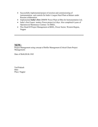 •   Successfully implemented project of erection and commissioning of
       instrumentation and controls for India’s Largest Steel Plant at Bokaro under
       Russian collaboration.
   •   Implemented India’s first 200MW Power Plant at Obra for Instrumentation Ltd..
   •   India’s first Export turnkey Power project in Libya. Also completed 4 years of
       Operation & Maintenece Contract for BHEL.
   •   Was Head Of Project Management at BHEL, Power Sector, Western Region,
       Nagpur




NEW:
Project Management using concept of Buffer Management (Critical Chain Project
Management)

Date of Birth:08.06.1943




Ved Prakash
Date:
Place: Nagpur
 