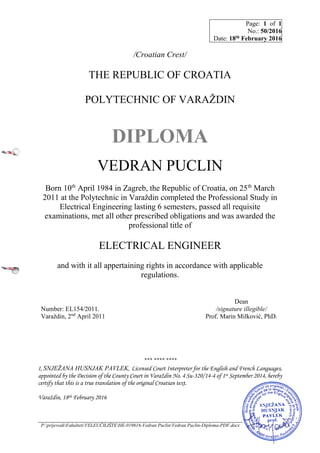 Page: 1 of 1
No.: 50/2016
Date: 18th February 2016
P:prijevodiFakultetiVELEUČILIŠTEHE-019616-Vedran PuclinVedran Puclin-Diploma-PDF.docx
/Croatian Crest/
THE REPUBLIC OF CROATIA
POLYTECHNIC OF VARAŽDIN
DIPLOMA
VEDRAN PUCLIN
Born 10th
April 1984 in Zagreb, the Republic of Croatia, on 25th
March
2011 at the Polytechnic in Varaždin completed the Professional Study in
Electrical Engineering lasting 6 semesters, passed all requisite
examinations, met all other prescribed obligations and was awarded the
professional title of
ELECTRICAL ENGINEER
and with it all appertaining rights in accordance with applicable
regulations.
Number: EL154/2011.
Varaždin, 2nd
April 2011
Dean
/signature illegible/
Prof. Marin Milković, PhD.
*** **** ****
I, SNJEŽANA HUSNJAK PAVLEK, Licensed Court Interpreter for the English and French Languages,
appointed by the Decision of the County Court in Varaždin No. 4 Su-320/14-4 of 1st September 2014, hereby
certify that this is a true translation of the original Croatian text.
Varaždin, 18th February 2016
 