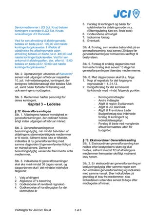 5. Forslag til kontingent og bøder for
Seniormedlemmer i JCI Sct. Knud betaler                        udeblivelse fra afdelingsmøder m.v.
kontingent svarende til JCI Sct. Knuds                         (Efterregulering kan evt. finde sted)
omkostninger JCI Danmark.                                   6. Godkendelse af budget
                                                            7. Indkomne forslag
Ved for sen afmelding til afdelingsmøde,                    8. Eventuelt.
betales en bøde på kr. 100,00 ved næste
kontingentsopkrævelse. I tilfælde af                        Stk. 4. Forslag, som ønskes behandlet på en
udeblivelse fra afdelingsmøde uden                          generalforsamling, skal senest 20 dage før
afmelding betales en bøde på kr. 400,00 ved                 generalforsamlingen fremsendes skriftligt til
næste kontingentopkrævelse. Ved for sen                     bestyrelsen.
ankomst til afdelingsaften, dvs. efter kl. 18.00
betales en bøde på kr. 50,00 ved næste                      Stk. 5. Forslag til endelig dagsorden med
kontingentsopkrævelse.*                                     fremsatte forslag skal senest 10 dage før
                                                            generalforsamlingen tilsendes medlemmerne.
Stk. 2. Opkrævninger udsendes af Kasseren*
senest ved udgangen af februar respektive                   Stk. 6. Med dagsordenen skal bl.a. følge:
10. juli. Indmeldelsesgebyr, kontingent, der                1. Kopi af regnskab for det forgangne
beregnes forholdsmæssigt eller betales fuldt                    regnskabsår 1.1.-31.12.
ud, samt bøder forfalder til betaling ved                   2. Budgetforslag for det kommende
opkrævningens modtagelse.                                       funktionsår med mindst følgende punkter:

Stk. 3. Medlemmer hæfter personligt for                             –   Kontingentindtægter
deres kontingent.                                                   –   Andre indtægter
           Kapitel 3 – Ledelse                                      –   Afgift til region Syddanmark
                                                                    –   Afgift til JCI Danmark
§ 12. Generalforsamlingen                                           –   Afgift til Fremtidens Leder
Stk. 1. Afdelingens højeste myndighed er                            –   Budgetforslag skal indeholde
generalforsamlingen, der ordinært holdes                                forslag til kontingent og
årligt inden udgangen af februar måned.                                 indmeldelsesgebyr.
                                                                    –   Forslag til bøde ved manglende
Stk. 2. Generalforsamlingen er                                          afbud fremsættes uden for
beslutningsdygtig, når mindst halvdelen af                              budgettet.
afdelingens stemmeberettigede medlemmer
er til stede. Såfremt dette ikke er tilfældet,
indkaldes til ny generalforsamling med                      § 13. Ekstraordinær Generalforsamling
samme dagsorden til gennemførelse tidligst                  Stk. 1. Ekstraordinær generalforsamling kan
en måned senere. Denne er                                   holdes efter bestyrelsens skøn og skal
beslutningsdygtig uanset det fremmødte antal                holdes, såfremt mindst 1/3 af afdelingens
medlemmer.                                                  medlemmer fremsætter skriftligt motiveret
                                                            krav herom.
Stk. 3. Indkaldelse til generalforsamlingen
skal ske med mindst 30 dages varsel, og                     Stk. 2. En ekstraordinær generalforsamling er
dagsordenen skal i det mindste indeholde                    beslutningsdygtig efter samme regler som
følgende:                                                   den ordinære generalforsamling og indkaldes
                                                            med samme varsel. Sker indkaldelse på
1.   Valg af dirigent                                       grundlag af krav fra medlemmer, skal
2.   Afgående LP’s beretning                                indkaldelsen udsendes senest 8 dage efter
3.   Godkendelse af revideret regnskab                      modtagelse af kravet.
4.   Godkendelse af handlingsplan for det
     kommende år




Vedtægter for JCI Sct. Knud                        3 af 6
 