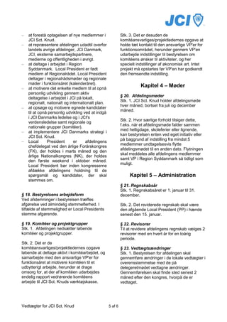 –   at forestå optagelsen af nye medlemmer i                Stk. 3. Det er desuden de
    JCI Sct. Knud.                                          komitéansvarliges/projektledernes opgave at
–   at repræsentere afdelingen udadtil overfor              holde tæt kontakt til den ansvarlige VP'er for
    landets øvrige afdelinger, JCI Danmark,                 funktionsområdet, herunder gennem VP'en
    JCI, eksterne samarbejdspartnere,                       udarbejde indstillinger til bestyrelsen om
    medierne og offentligheden i øvrigt.                    komitéens ønsker til aktiviteter, og her
–   at deltage i arbejdet i Region                          specielt indstillinger af økonomisk art. Intet
    Syddanmark. Local President er født                     projekt må opstartes før VP'en har godkendt
    medlem af Regionalrådet. Local President                den fremsendte indstilling.
    deltager i regionalrådsmøder og regionale
    møder i funktionsåret (kalenderåret).
–   at motivere det enkelte medlem til at opnå
                                                                       Kapitel 4 – Møder
    personlig udvikling gennem aktiv
                                                            § 20. Afdelingsmøder
    deltagelse i arbejdet i JCI på lokalt,
                                                            Stk. 1. JCI Sct. Knud holder afdelingsmøde
    regionalt, nationalt og internationalt plan.
                                                            hver måned, bortset fra juli og december
–   at opsøge og motivere egnede kandidater
                                                            måned.
    til at opnå personlig udvikling ved at indgå
    i JCI Danmarks ledelse og i JCI's
                                                            Stk. 2. Hvor særlige forhold tilsiger dette,
    verdensledelse samt regionale og
                                                            f.eks. når et afdelingsmøde falder sammen
    nationale grupper (komitéer).
                                                            med helligdage, skoleferier eller lignende,
–   at implementere JCI Danmarks strategi i
                                                            kan bestyrelsen enten ved eget initiativ eller
    JCI Sct. Knud.
                                                            på baggrund af indstilling fra mindst 5
–   Local      President      er     afdelingens
                                                            medlemmer undtagelsesvis flytte
    chefdelegat ved den årlige Forårskongres
                                                            afdelingsmødet til en anden dato. Flytningen
    (FK), der holdes i marts måned og den
                                                            skal meddeles alle afdelingens medlemmer
    årlige Nationalkongres (NK), der holdes
                                                            samt VP i Region Syddanmark så tidligt som
    den første weekend i oktober måned.
                                                            muligt.
    Local President bør inden kongresserne
    afdække afdelingens holdning til de
    spørgsmål og kandidater, der skal                            Kapitel 5 – Administration
    stemmes om.
                                                            § 21. Regnskabsår
                                                            Stk. 1. Regnskabsåret er 1. januar til 31.
§ 18. Bestyrelsens arbejdsform                              december.
Ved afstemninger i bestyrelsen træffes
afgørelse ved almindelig stemmeflerhed. I                   Stk. 2. Det reviderede regnskab skal være
tilfælde af stemmelighed er Local Presidents                den afgående Local President (PP) i hænde
stemme afgørende.                                           senest den 15. januar.

§ 19. Komitéer og projektgrupper                            § 22. Revisorer
Stk. 1. Afdelingen nedsætter løbende                        Til at revidere afdelingens regnskab vælges 2
komitéer og projektgrupper.                                 revisorer med en hvert år for en toårig
                                                            periode.
Stk. 2. Det er de
komitéansvarliges/projektledernes opgave                    § 23. Vedtægtsændringer
løbende at deltage aktivt i komitéarbejdet, og              Stk. 1. Bestyrelsen for afdelingen skal
samarbejde med den ansvarlige VP'er for                     gennemføre ændringer i de lokale vedtægter i
funktionsåret at motivere komitéen til et                   overensstemmelse med de på
udbytterigt arbejde, herunder at drage                      delegeretmødet vedtagne ændringer.
omsorg for, at der af komitéen udarbejdes                   Gennemførelsen skal finde sted senest 2
endelig rapport vedrørende komitéens                        måned efter den kongres, hvorpå de er
arbejde til JCI Sct. Knuds værktøjskasse.                   vedtaget.




Vedtægter for JCI Sct. Knud                        5 af 6
 