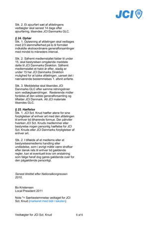 Stk. 2. Et ajourført sæt af afdelingens
vedtægter skal senest 14 dage efter
ajourføring, tilsendes JCI Danmarks GLC.

§ 24. Ophør
Stk. 1. Opløsning af afdelingen skal vedtages
med 2/3 stemmeflerhed på to til formålet
indkaldte ekstraordinære generalforsamlinger
med mindst to måneders interval.

Stk. 2. Såfremt medlemstallet falder til under
15, skal bestyrelsen omgående meddele
dette til JCI Danmarks Direktion. Såfremt
medlemstallet et halvt år efter, stadig er
under 15 har JCI Danmarks Direktion
mulighed for at lukke afdelingen, uanset det i
nærværende bestemmelses 1. afsnit anførte.

Stk. 3. Meddelelse skal tilsendes JCI
Danmarks GLC efter samme retningslinier
som vedtægtsændringer. Resterende midler
fordeles af den sidste generalforsamling og
tilfalder JCI Danmark. Alt JCI materiale
tilsendes GLC.

§ 25. Hæftelse
Stk. 1. JCI Sct. Knud hæfter alene for sine
forpligtelser af enhver art med den afdelingen
til enhver tid tilhørende formue. Der påhviler
hverken JCI Sct. Knuds medlemmer eller
bestyrelse nogen personlig hæftelse for JCI
Sct. Knuds eller JCI Danmarks forpligtelser af
enhver art.

Stk. 2. I tilfælde af et medlems eller et
bestyrelsesmedlems handling eller
undladelse, som i øvrigt måtte være strafbar
efter dansk rets til enhver tid gældende
regler, kan et eventuelt krav om erstatning
som følge heraf dog gøres gældende over for
den pågældende personligt.



Senest tilrettet efter Nationalkongressen
2010.


Bo Kristensen
Local President 2011

Note *= Særbestemmelse vedtaget for JCI
Sct. Knud (markeret med blåt i teksten)



Vedtægter for JCI Sct. Knud                      6 af 6
 