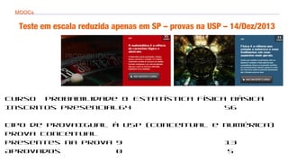 MOOCs
Teste em escala reduzida apenas em SP – provas na USP – 14/Dez/2013
Curso Probabilidade & Estatística Física Básica
Inscritos presencial64 56
Tipo de provaIgual à USP (conceitual e numérica)
Prova conceitual
Presentes na prova 9 13
Aprovados 0 5
 