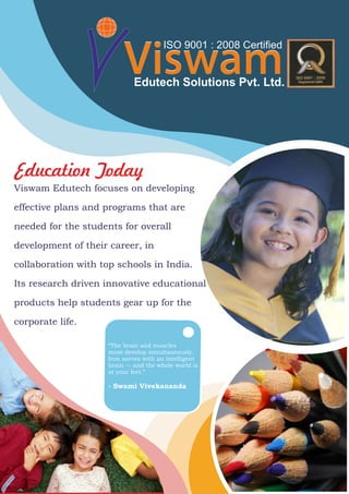 Education Today
ViswamViswamEdutech Solutions Pvt. Ltd.
ISO 9001 : 2008 Certified
Viswam Edutech focuses on developing
effective plans and programs that are
needed for the students for overall
development of their career, in
collaboration with top schools in India.
Its research driven innovative educational
products help students gear up for the
corporate life.
“The brain and muscles
must develop simultaneously.
Iron nerves with an intelligent
brain — and the whole world is
at your feet.”
- Swami Vivekananda
 