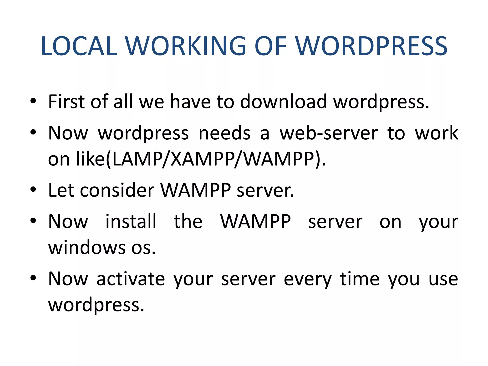 LOCAL WORKING OF WORDPRESS
• First of all we have to download wordpress.
• Now wordpress needs a web-server to work
on like(LAMP/XAMPP/WAMPP).
• Let consider WAMPP server.
• Now install the WAMPP server on your
windows os.
• Now activate your server every time you use
wordpress.
 