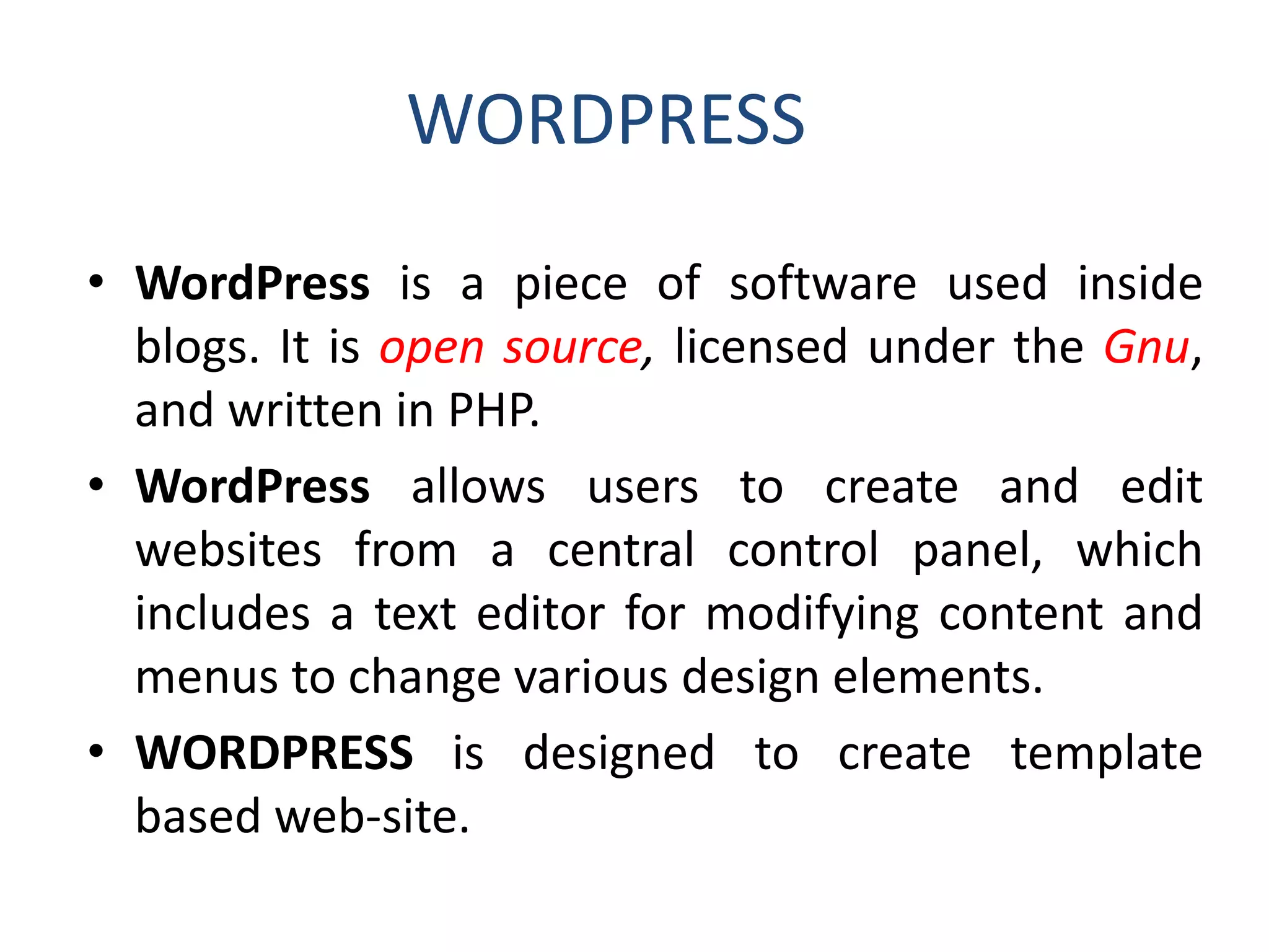 WORDPRESS
• WordPress is a piece of software used inside
blogs. It is open source, licensed under the Gnu,
and written in PHP.
• WordPress allows users to create and edit
websites from a central control panel, which
includes a text editor for modifying content and
menus to change various design elements.
• WORDPRESS is designed to create template
based web-site.
 