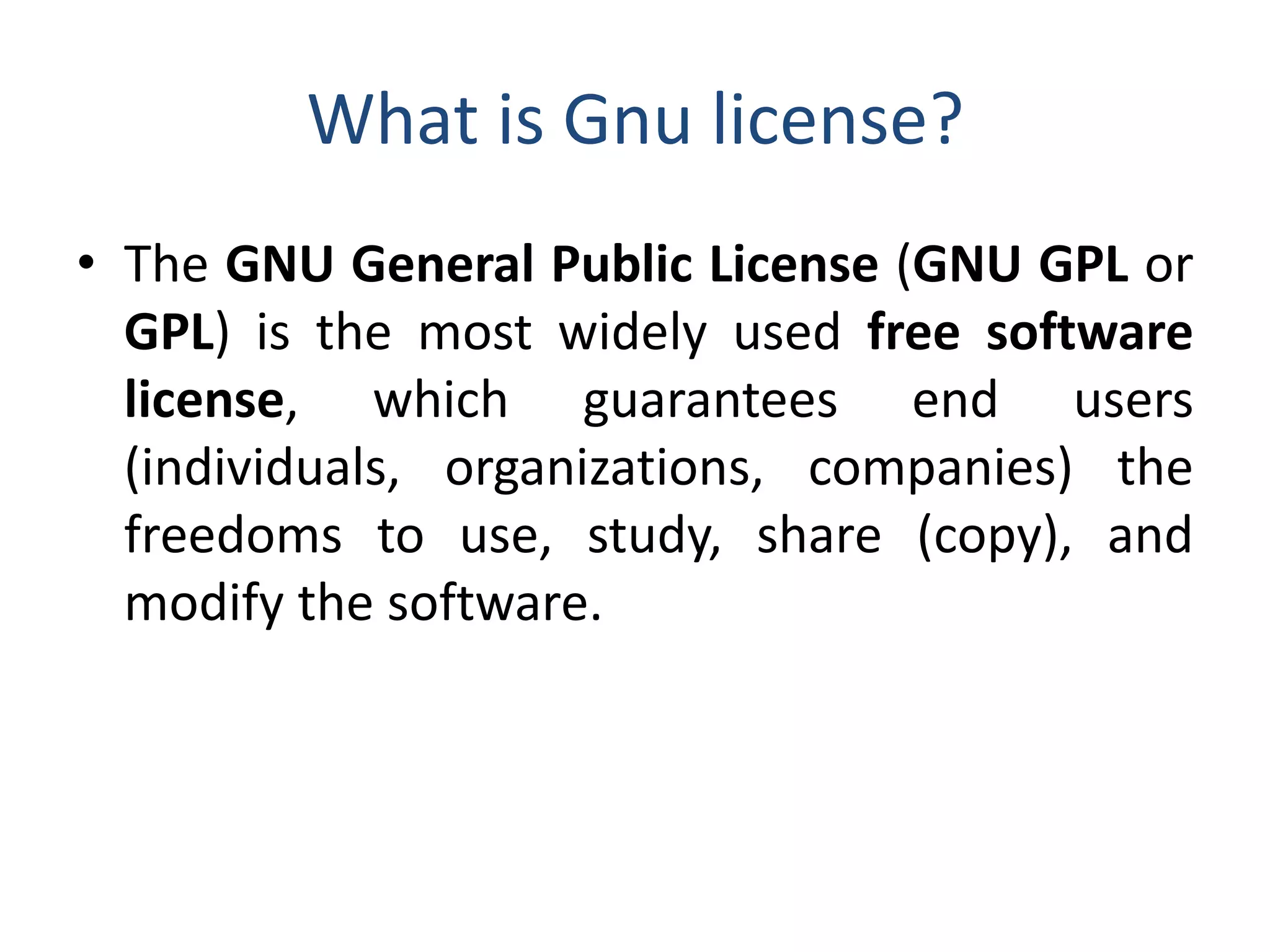 What is Gnu license?
• The GNU General Public License (GNU GPL or
GPL) is the most widely used free software
license, which guarantees end users
(individuals, organizations, companies) the
freedoms to use, study, share (copy), and
modify the software.
 