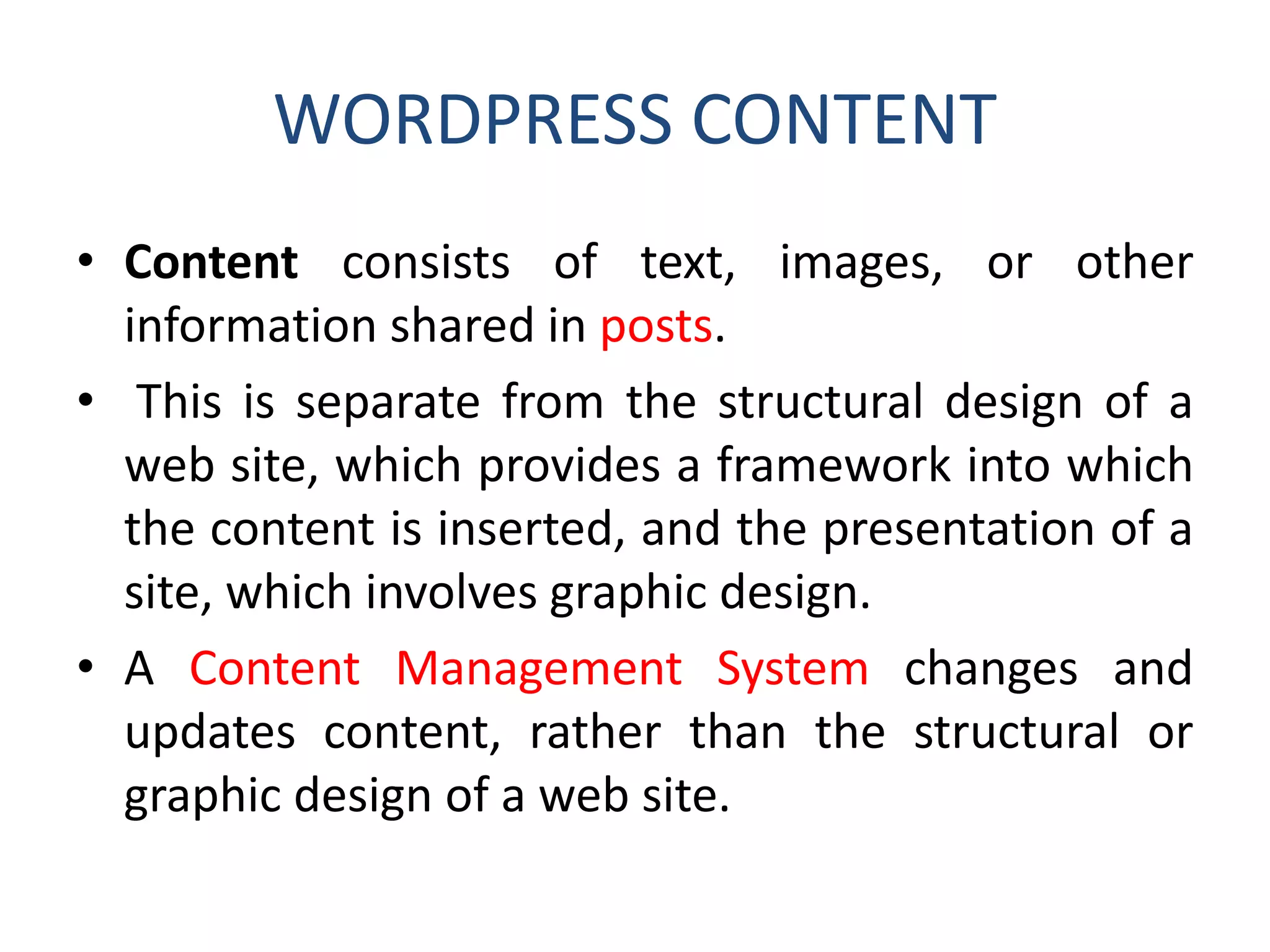 WORDPRESS CONTENT
• Content consists of text, images, or other
information shared in posts.
• This is separate from the structural design of a
web site, which provides a framework into which
the content is inserted, and the presentation of a
site, which involves graphic design.
• A Content Management System changes and
updates content, rather than the structural or
graphic design of a web site.
 