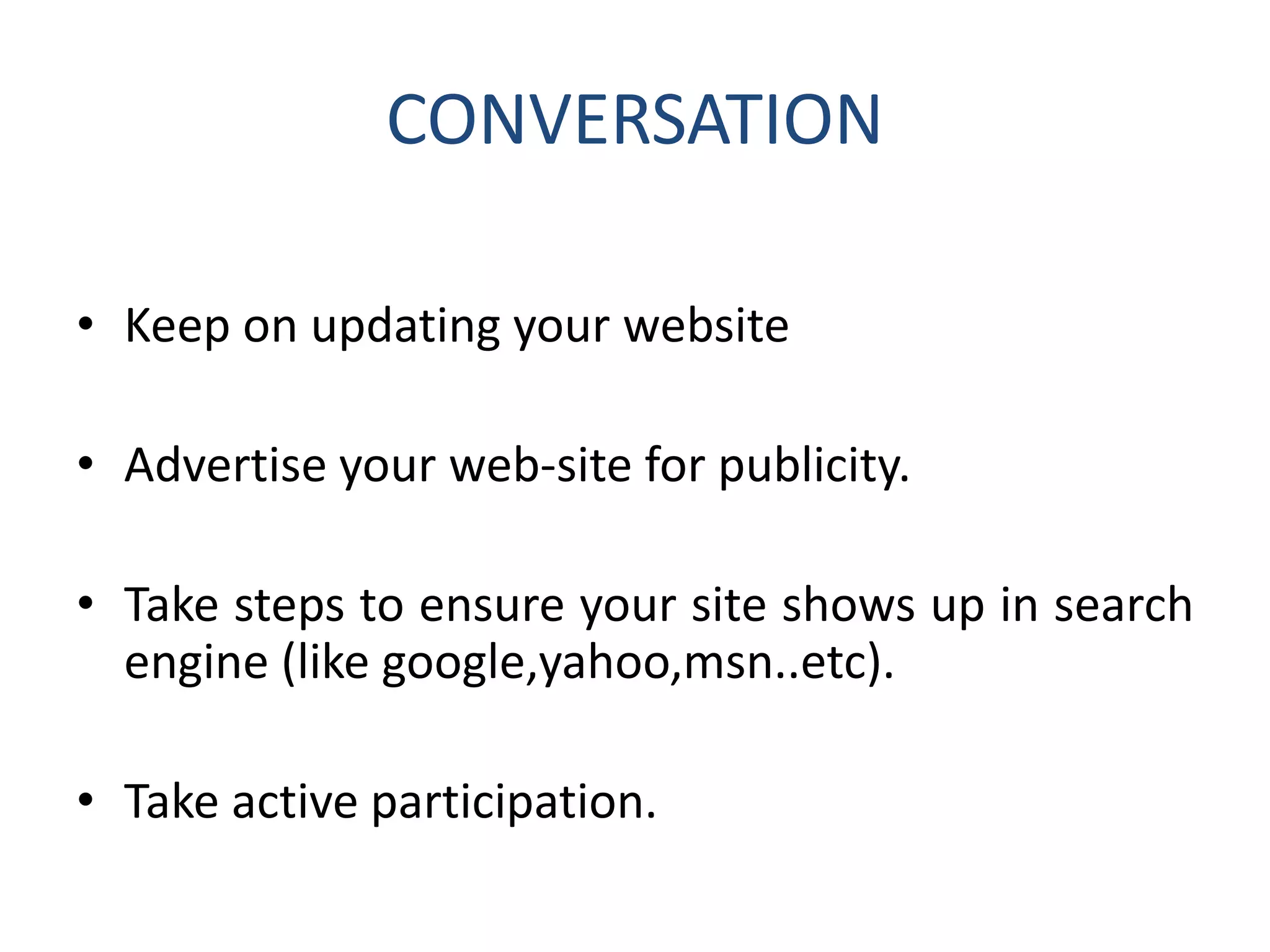 CONVERSATION
• Keep on updating your website
• Advertise your web-site for publicity.
• Take steps to ensure your site shows up in search
engine (like google,yahoo,msn..etc).
• Take active participation.
 