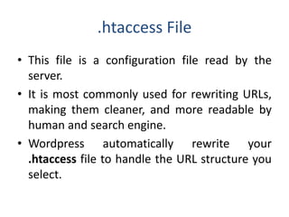 .htaccess File
• This file is a configuration file read by the
server.
• It is most commonly used for rewriting URLs,
making them cleaner, and more readable by
human and search engine.
• Wordpress automatically rewrite your
.htaccess file to handle the URL structure you
select.
 