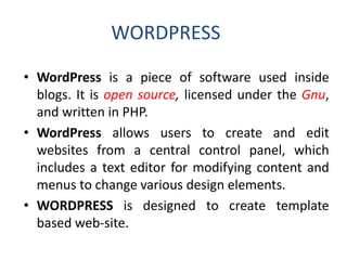 WORDPRESS
• WordPress is a piece of software used inside
blogs. It is open source, licensed under the Gnu,
and written in PHP.
• WordPress allows users to create and edit
websites from a central control panel, which
includes a text editor for modifying content and
menus to change various design elements.
• WORDPRESS is designed to create template
based web-site.
 
